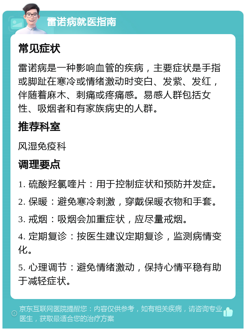 雷诺病就医指南 常见症状 雷诺病是一种影响血管的疾病，主要症状是手指或脚趾在寒冷或情绪激动时变白、发紫、发红，伴随着麻木、刺痛或疼痛感。易感人群包括女性、吸烟者和有家族病史的人群。 推荐科室 风湿免疫科 调理要点 1. 硫酸羟氯喹片：用于控制症状和预防并发症。 2. 保暖：避免寒冷刺激，穿戴保暖衣物和手套。 3. 戒烟：吸烟会加重症状，应尽量戒烟。 4. 定期复诊：按医生建议定期复诊，监测病情变化。 5. 心理调节：避免情绪激动，保持心情平稳有助于减轻症状。