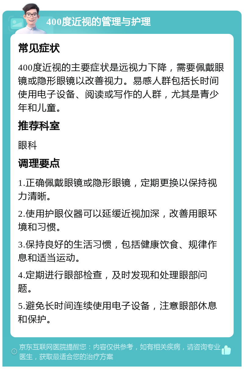 400度近视的管理与护理 常见症状 400度近视的主要症状是远视力下降，需要佩戴眼镜或隐形眼镜以改善视力。易感人群包括长时间使用电子设备、阅读或写作的人群，尤其是青少年和儿童。 推荐科室 眼科 调理要点 1.正确佩戴眼镜或隐形眼镜，定期更换以保持视力清晰。 2.使用护眼仪器可以延缓近视加深，改善用眼环境和习惯。 3.保持良好的生活习惯，包括健康饮食、规律作息和适当运动。 4.定期进行眼部检查，及时发现和处理眼部问题。 5.避免长时间连续使用电子设备，注意眼部休息和保护。