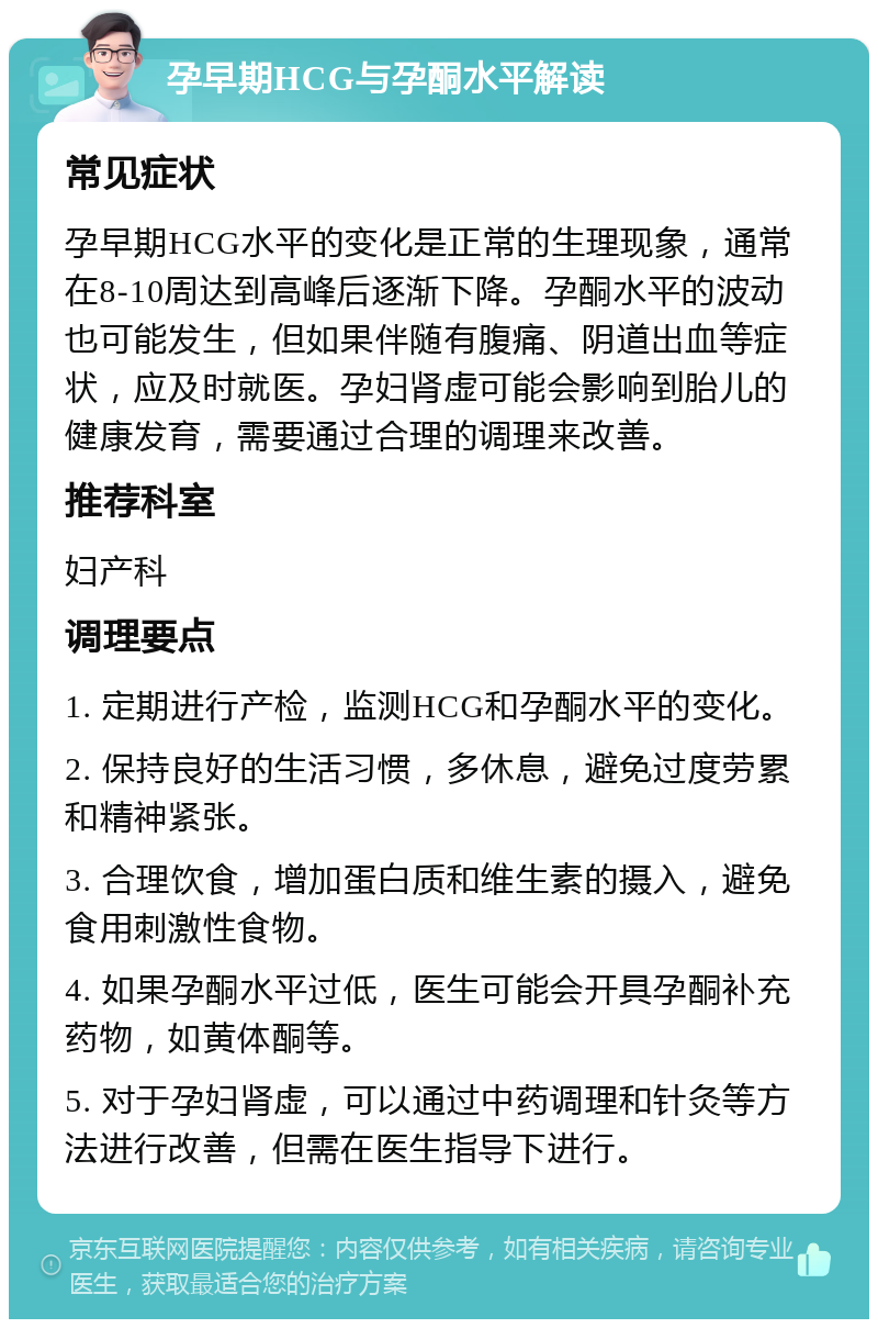 孕早期HCG与孕酮水平解读 常见症状 孕早期HCG水平的变化是正常的生理现象，通常在8-10周达到高峰后逐渐下降。孕酮水平的波动也可能发生，但如果伴随有腹痛、阴道出血等症状，应及时就医。孕妇肾虚可能会影响到胎儿的健康发育，需要通过合理的调理来改善。 推荐科室 妇产科 调理要点 1. 定期进行产检，监测HCG和孕酮水平的变化。 2. 保持良好的生活习惯，多休息，避免过度劳累和精神紧张。 3. 合理饮食，增加蛋白质和维生素的摄入，避免食用刺激性食物。 4. 如果孕酮水平过低，医生可能会开具孕酮补充药物，如黄体酮等。 5. 对于孕妇肾虚，可以通过中药调理和针灸等方法进行改善，但需在医生指导下进行。