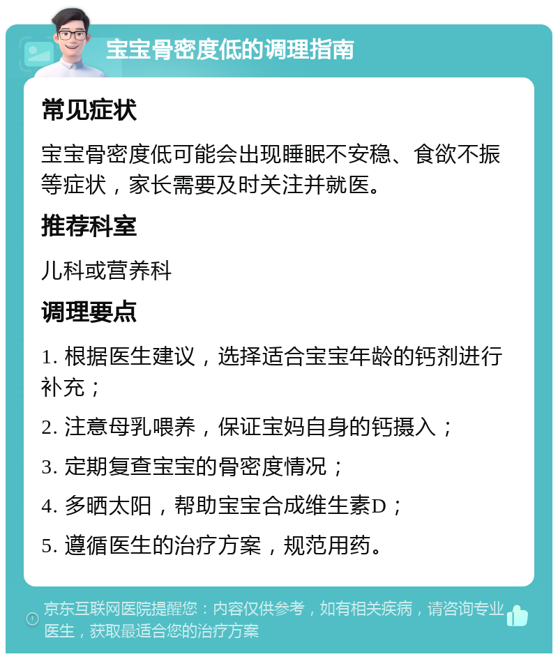 宝宝骨密度低的调理指南 常见症状 宝宝骨密度低可能会出现睡眠不安稳、食欲不振等症状，家长需要及时关注并就医。 推荐科室 儿科或营养科 调理要点 1. 根据医生建议，选择适合宝宝年龄的钙剂进行补充； 2. 注意母乳喂养，保证宝妈自身的钙摄入； 3. 定期复查宝宝的骨密度情况； 4. 多晒太阳，帮助宝宝合成维生素D； 5. 遵循医生的治疗方案，规范用药。