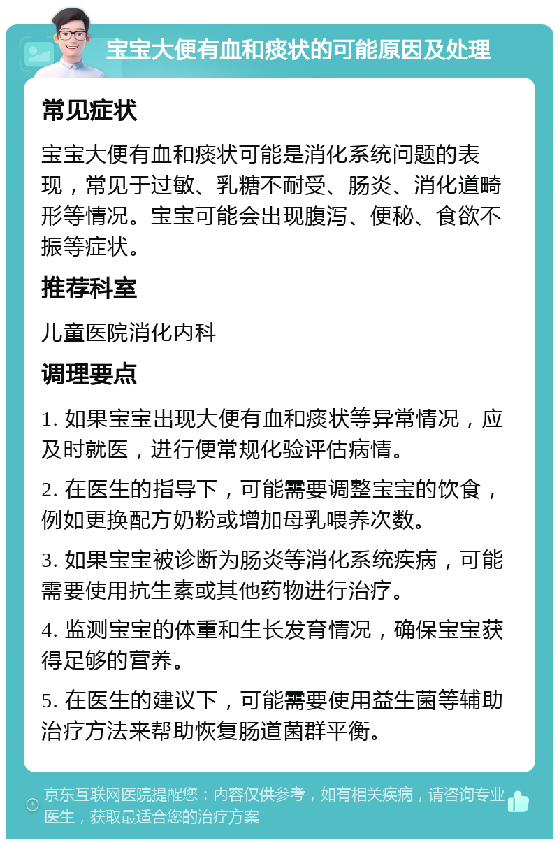 宝宝大便有血和痰状的可能原因及处理 常见症状 宝宝大便有血和痰状可能是消化系统问题的表现，常见于过敏、乳糖不耐受、肠炎、消化道畸形等情况。宝宝可能会出现腹泻、便秘、食欲不振等症状。 推荐科室 儿童医院消化内科 调理要点 1. 如果宝宝出现大便有血和痰状等异常情况，应及时就医，进行便常规化验评估病情。 2. 在医生的指导下，可能需要调整宝宝的饮食，例如更换配方奶粉或增加母乳喂养次数。 3. 如果宝宝被诊断为肠炎等消化系统疾病，可能需要使用抗生素或其他药物进行治疗。 4. 监测宝宝的体重和生长发育情况，确保宝宝获得足够的营养。 5. 在医生的建议下，可能需要使用益生菌等辅助治疗方法来帮助恢复肠道菌群平衡。