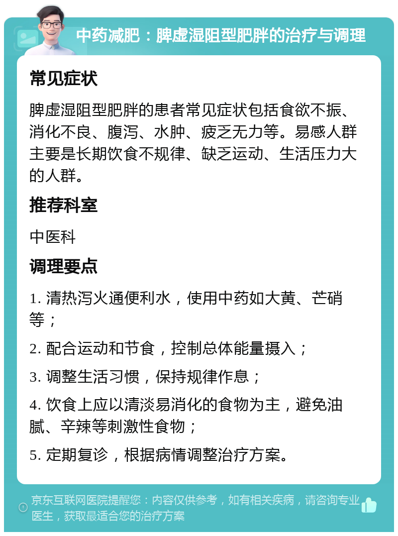 中药减肥：脾虚湿阻型肥胖的治疗与调理 常见症状 脾虚湿阻型肥胖的患者常见症状包括食欲不振、消化不良、腹泻、水肿、疲乏无力等。易感人群主要是长期饮食不规律、缺乏运动、生活压力大的人群。 推荐科室 中医科 调理要点 1. 清热泻火通便利水，使用中药如大黄、芒硝等； 2. 配合运动和节食，控制总体能量摄入； 3. 调整生活习惯，保持规律作息； 4. 饮食上应以清淡易消化的食物为主，避免油腻、辛辣等刺激性食物； 5. 定期复诊，根据病情调整治疗方案。