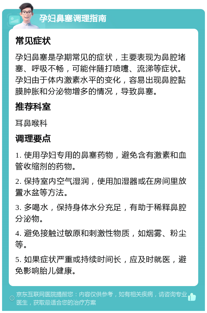 孕妇鼻塞调理指南 常见症状 孕妇鼻塞是孕期常见的症状，主要表现为鼻腔堵塞、呼吸不畅，可能伴随打喷嚏、流涕等症状。孕妇由于体内激素水平的变化，容易出现鼻腔黏膜肿胀和分泌物增多的情况，导致鼻塞。 推荐科室 耳鼻喉科 调理要点 1. 使用孕妇专用的鼻塞药物，避免含有激素和血管收缩剂的药物。 2. 保持室内空气湿润，使用加湿器或在房间里放置水盆等方法。 3. 多喝水，保持身体水分充足，有助于稀释鼻腔分泌物。 4. 避免接触过敏原和刺激性物质，如烟雾、粉尘等。 5. 如果症状严重或持续时间长，应及时就医，避免影响胎儿健康。