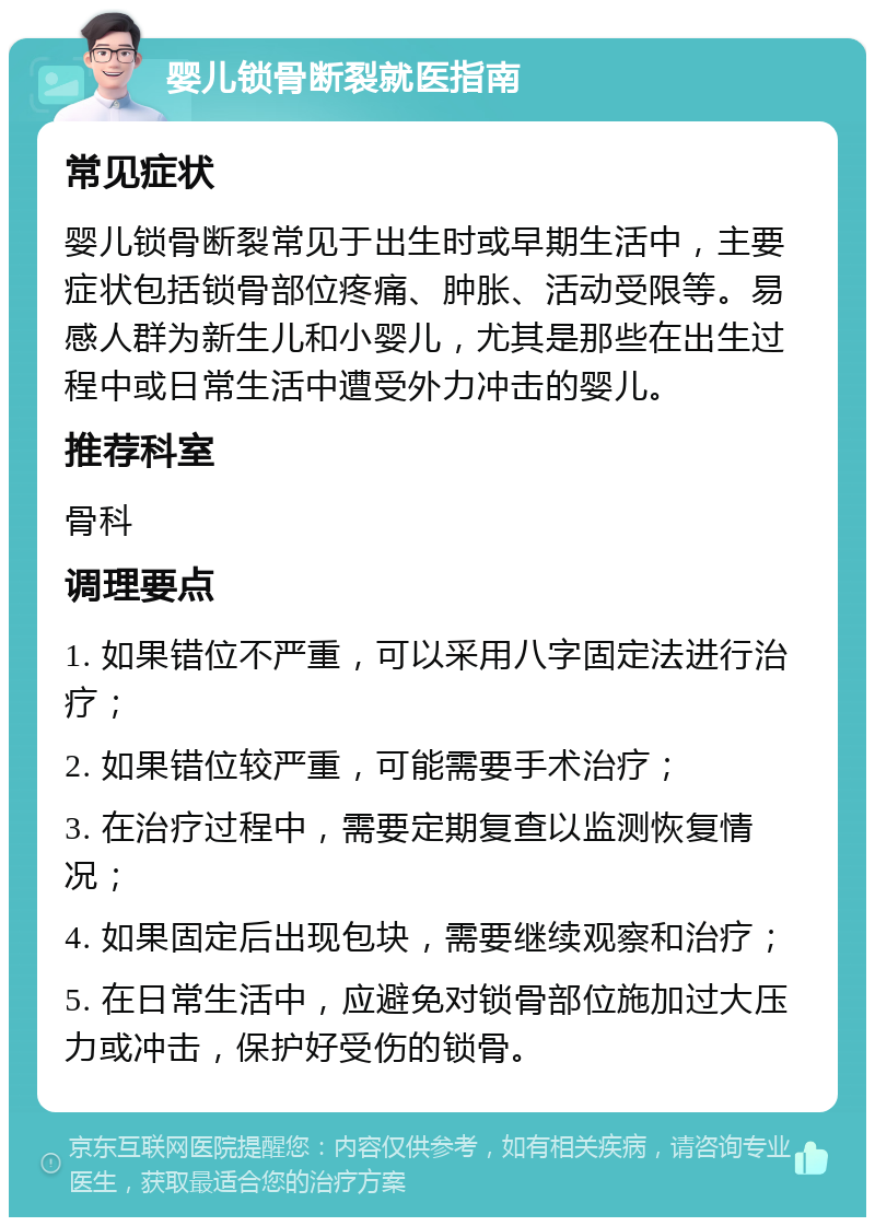 婴儿锁骨断裂就医指南 常见症状 婴儿锁骨断裂常见于出生时或早期生活中，主要症状包括锁骨部位疼痛、肿胀、活动受限等。易感人群为新生儿和小婴儿，尤其是那些在出生过程中或日常生活中遭受外力冲击的婴儿。 推荐科室 骨科 调理要点 1. 如果错位不严重，可以采用八字固定法进行治疗； 2. 如果错位较严重，可能需要手术治疗； 3. 在治疗过程中，需要定期复查以监测恢复情况； 4. 如果固定后出现包块，需要继续观察和治疗； 5. 在日常生活中，应避免对锁骨部位施加过大压力或冲击，保护好受伤的锁骨。