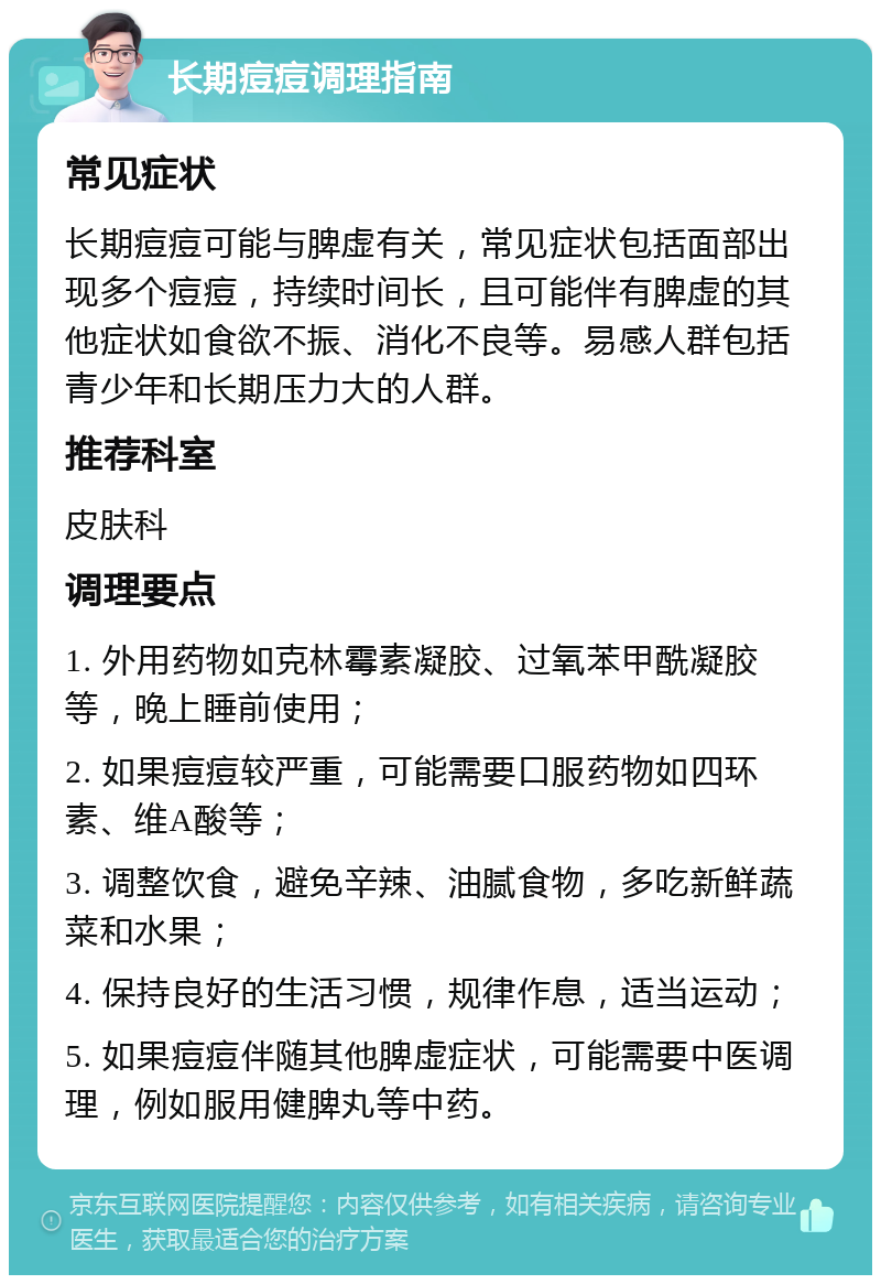 长期痘痘调理指南 常见症状 长期痘痘可能与脾虚有关，常见症状包括面部出现多个痘痘，持续时间长，且可能伴有脾虚的其他症状如食欲不振、消化不良等。易感人群包括青少年和长期压力大的人群。 推荐科室 皮肤科 调理要点 1. 外用药物如克林霉素凝胶、过氧苯甲酰凝胶等，晚上睡前使用； 2. 如果痘痘较严重，可能需要口服药物如四环素、维A酸等； 3. 调整饮食，避免辛辣、油腻食物，多吃新鲜蔬菜和水果； 4. 保持良好的生活习惯，规律作息，适当运动； 5. 如果痘痘伴随其他脾虚症状，可能需要中医调理，例如服用健脾丸等中药。