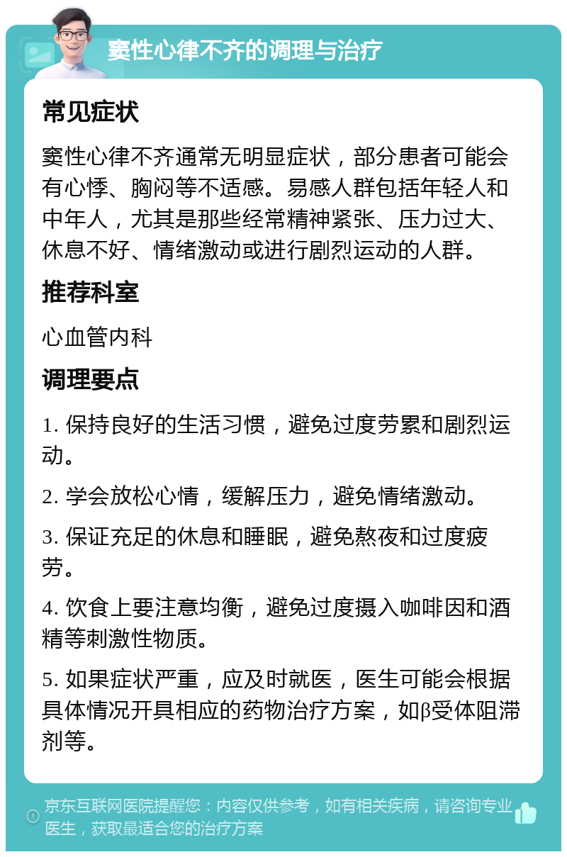 窦性心律不齐的调理与治疗 常见症状 窦性心律不齐通常无明显症状，部分患者可能会有心悸、胸闷等不适感。易感人群包括年轻人和中年人，尤其是那些经常精神紧张、压力过大、休息不好、情绪激动或进行剧烈运动的人群。 推荐科室 心血管内科 调理要点 1. 保持良好的生活习惯，避免过度劳累和剧烈运动。 2. 学会放松心情，缓解压力，避免情绪激动。 3. 保证充足的休息和睡眠，避免熬夜和过度疲劳。 4. 饮食上要注意均衡，避免过度摄入咖啡因和酒精等刺激性物质。 5. 如果症状严重，应及时就医，医生可能会根据具体情况开具相应的药物治疗方案，如β受体阻滞剂等。