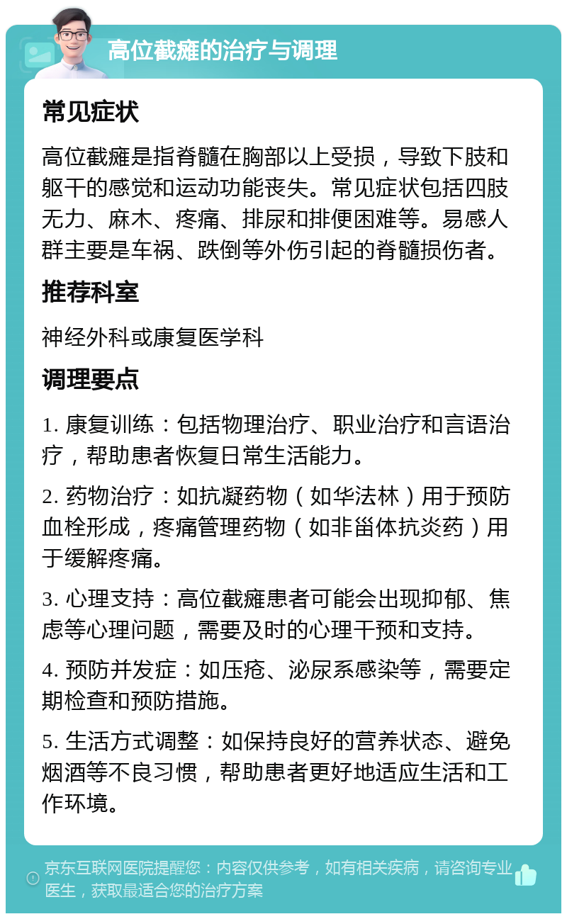 高位截瘫的治疗与调理 常见症状 高位截瘫是指脊髓在胸部以上受损，导致下肢和躯干的感觉和运动功能丧失。常见症状包括四肢无力、麻木、疼痛、排尿和排便困难等。易感人群主要是车祸、跌倒等外伤引起的脊髓损伤者。 推荐科室 神经外科或康复医学科 调理要点 1. 康复训练：包括物理治疗、职业治疗和言语治疗，帮助患者恢复日常生活能力。 2. 药物治疗：如抗凝药物（如华法林）用于预防血栓形成，疼痛管理药物（如非甾体抗炎药）用于缓解疼痛。 3. 心理支持：高位截瘫患者可能会出现抑郁、焦虑等心理问题，需要及时的心理干预和支持。 4. 预防并发症：如压疮、泌尿系感染等，需要定期检查和预防措施。 5. 生活方式调整：如保持良好的营养状态、避免烟酒等不良习惯，帮助患者更好地适应生活和工作环境。