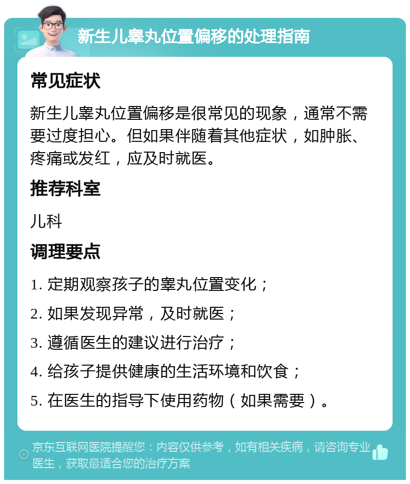 新生儿睾丸位置偏移的处理指南 常见症状 新生儿睾丸位置偏移是很常见的现象，通常不需要过度担心。但如果伴随着其他症状，如肿胀、疼痛或发红，应及时就医。 推荐科室 儿科 调理要点 1. 定期观察孩子的睾丸位置变化； 2. 如果发现异常，及时就医； 3. 遵循医生的建议进行治疗； 4. 给孩子提供健康的生活环境和饮食； 5. 在医生的指导下使用药物（如果需要）。