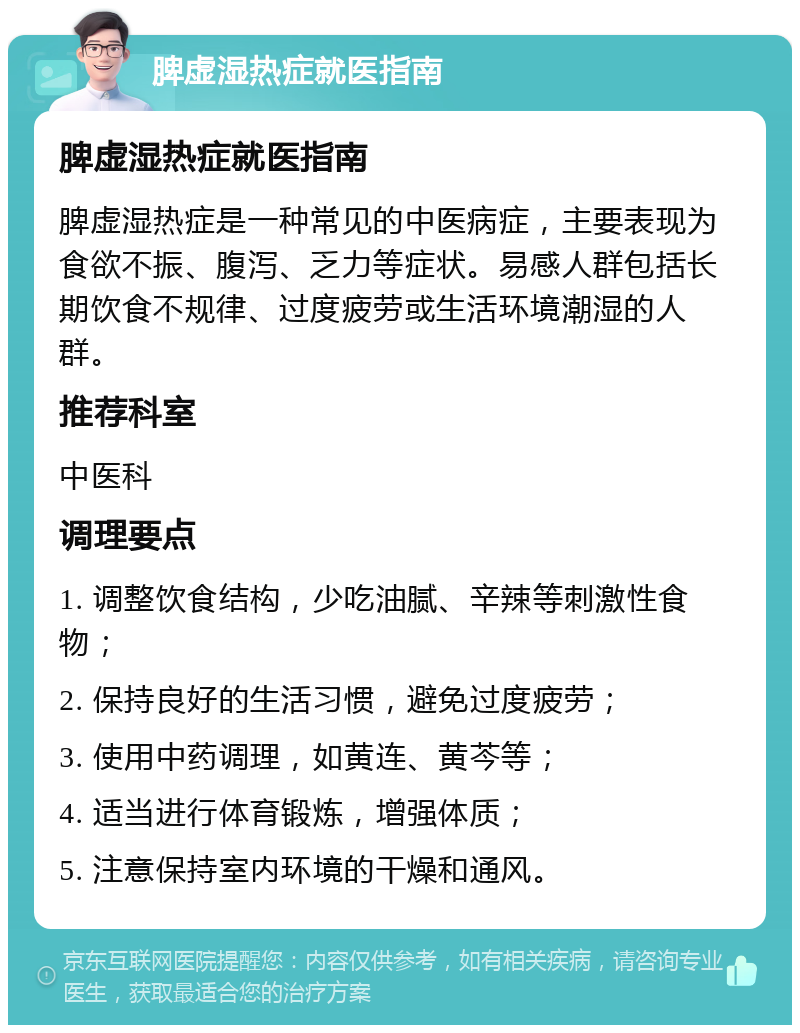 脾虚湿热症就医指南 脾虚湿热症就医指南 脾虚湿热症是一种常见的中医病症，主要表现为食欲不振、腹泻、乏力等症状。易感人群包括长期饮食不规律、过度疲劳或生活环境潮湿的人群。 推荐科室 中医科 调理要点 1. 调整饮食结构，少吃油腻、辛辣等刺激性食物； 2. 保持良好的生活习惯，避免过度疲劳； 3. 使用中药调理，如黄连、黄芩等； 4. 适当进行体育锻炼，增强体质； 5. 注意保持室内环境的干燥和通风。