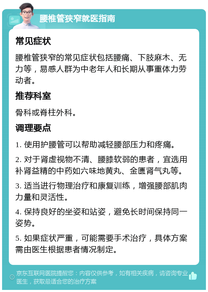 腰椎管狭窄就医指南 常见症状 腰椎管狭窄的常见症状包括腰痛、下肢麻木、无力等，易感人群为中老年人和长期从事重体力劳动者。 推荐科室 骨科或脊柱外科。 调理要点 1. 使用护腰管可以帮助减轻腰部压力和疼痛。 2. 对于肾虚视物不清、腰膝软弱的患者，宜选用补肾益精的中药如六味地黄丸、金匮肾气丸等。 3. 适当进行物理治疗和康复训练，增强腰部肌肉力量和灵活性。 4. 保持良好的坐姿和站姿，避免长时间保持同一姿势。 5. 如果症状严重，可能需要手术治疗，具体方案需由医生根据患者情况制定。