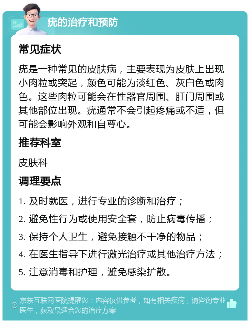 疣的治疗和预防 常见症状 疣是一种常见的皮肤病，主要表现为皮肤上出现小肉粒或突起，颜色可能为淡红色、灰白色或肉色。这些肉粒可能会在性器官周围、肛门周围或其他部位出现。疣通常不会引起疼痛或不适，但可能会影响外观和自尊心。 推荐科室 皮肤科 调理要点 1. 及时就医，进行专业的诊断和治疗； 2. 避免性行为或使用安全套，防止病毒传播； 3. 保持个人卫生，避免接触不干净的物品； 4. 在医生指导下进行激光治疗或其他治疗方法； 5. 注意消毒和护理，避免感染扩散。