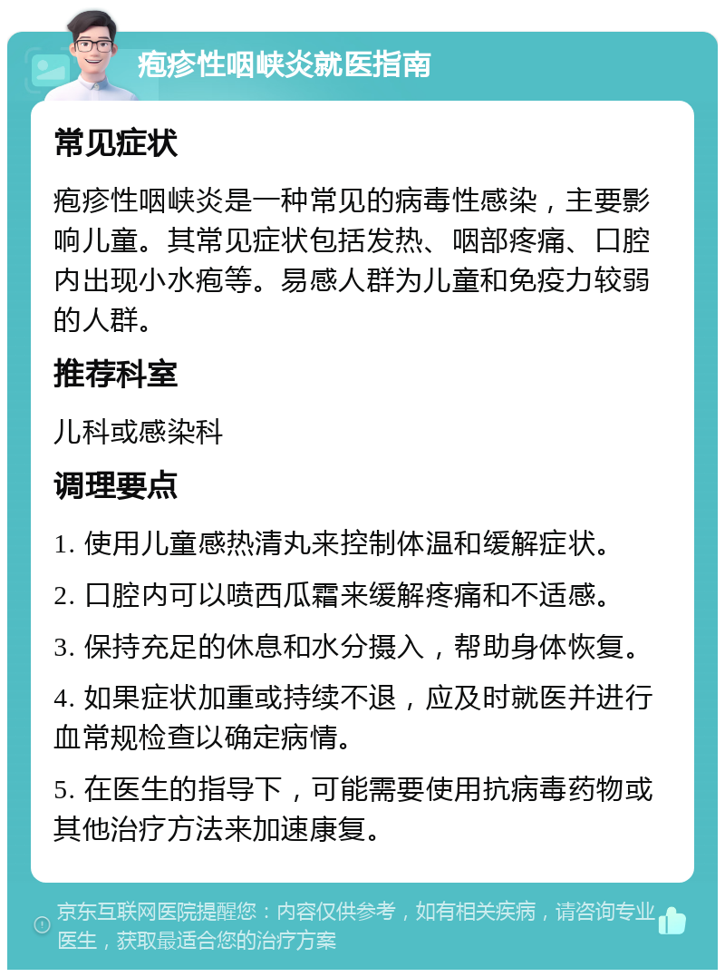 疱疹性咽峡炎就医指南 常见症状 疱疹性咽峡炎是一种常见的病毒性感染，主要影响儿童。其常见症状包括发热、咽部疼痛、口腔内出现小水疱等。易感人群为儿童和免疫力较弱的人群。 推荐科室 儿科或感染科 调理要点 1. 使用儿童感热清丸来控制体温和缓解症状。 2. 口腔内可以喷西瓜霜来缓解疼痛和不适感。 3. 保持充足的休息和水分摄入，帮助身体恢复。 4. 如果症状加重或持续不退，应及时就医并进行血常规检查以确定病情。 5. 在医生的指导下，可能需要使用抗病毒药物或其他治疗方法来加速康复。