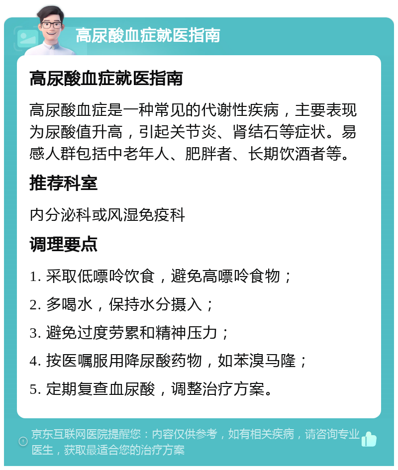 高尿酸血症就医指南 高尿酸血症就医指南 高尿酸血症是一种常见的代谢性疾病，主要表现为尿酸值升高，引起关节炎、肾结石等症状。易感人群包括中老年人、肥胖者、长期饮酒者等。 推荐科室 内分泌科或风湿免疫科 调理要点 1. 采取低嘌呤饮食，避免高嘌呤食物； 2. 多喝水，保持水分摄入； 3. 避免过度劳累和精神压力； 4. 按医嘱服用降尿酸药物，如苯溴马隆； 5. 定期复查血尿酸，调整治疗方案。