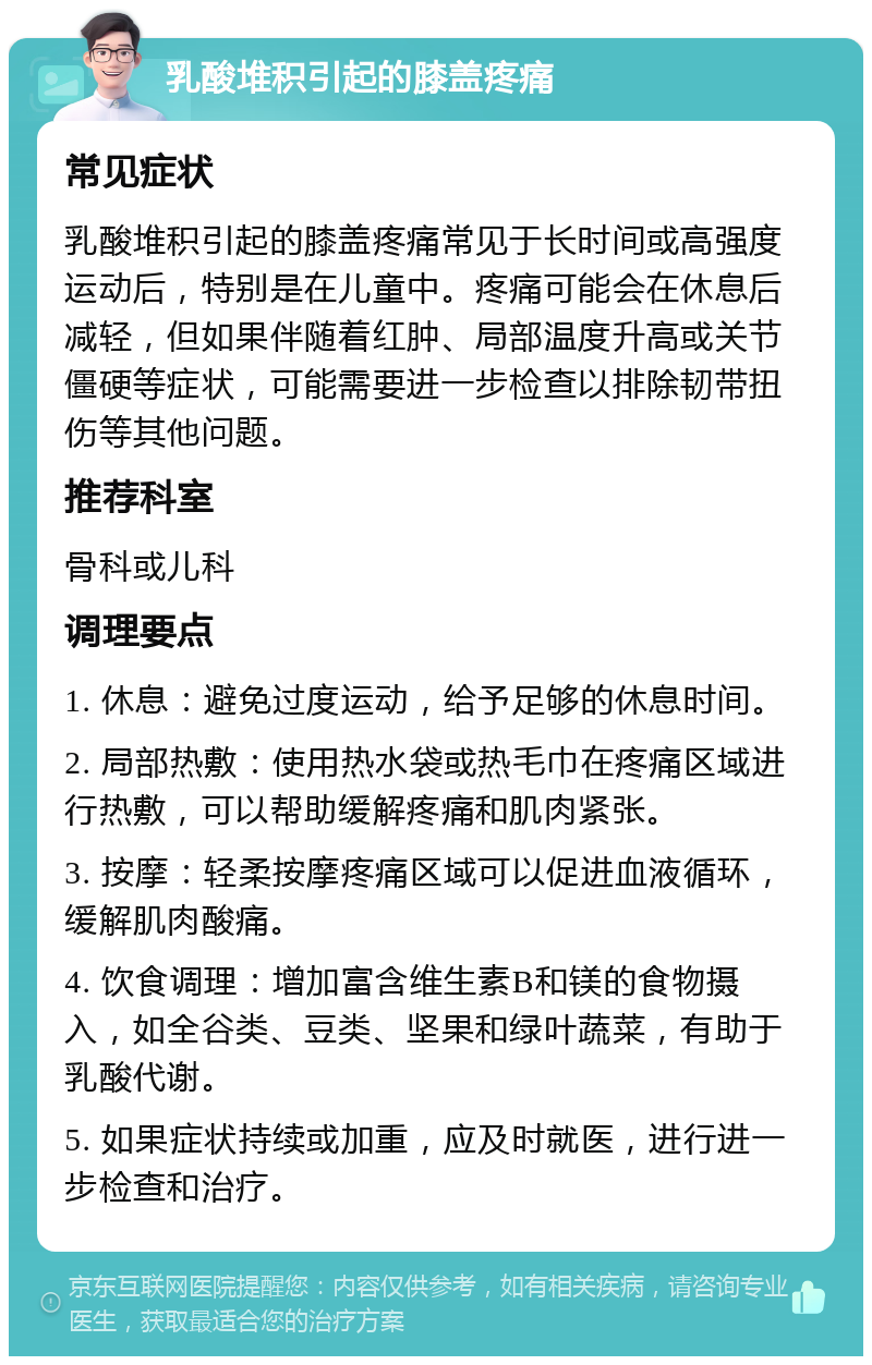 乳酸堆积引起的膝盖疼痛 常见症状 乳酸堆积引起的膝盖疼痛常见于长时间或高强度运动后，特别是在儿童中。疼痛可能会在休息后减轻，但如果伴随着红肿、局部温度升高或关节僵硬等症状，可能需要进一步检查以排除韧带扭伤等其他问题。 推荐科室 骨科或儿科 调理要点 1. 休息：避免过度运动，给予足够的休息时间。 2. 局部热敷：使用热水袋或热毛巾在疼痛区域进行热敷，可以帮助缓解疼痛和肌肉紧张。 3. 按摩：轻柔按摩疼痛区域可以促进血液循环，缓解肌肉酸痛。 4. 饮食调理：增加富含维生素B和镁的食物摄入，如全谷类、豆类、坚果和绿叶蔬菜，有助于乳酸代谢。 5. 如果症状持续或加重，应及时就医，进行进一步检查和治疗。