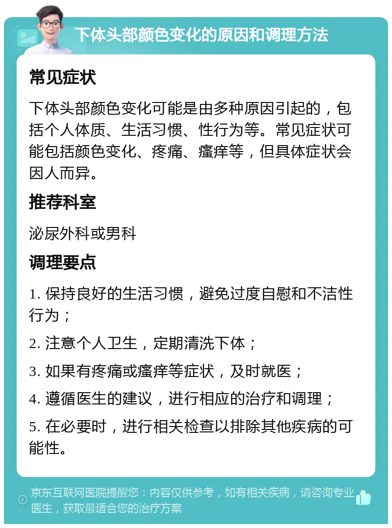 下体头部颜色变化的原因和调理方法 常见症状 下体头部颜色变化可能是由多种原因引起的，包括个人体质、生活习惯、性行为等。常见症状可能包括颜色变化、疼痛、瘙痒等，但具体症状会因人而异。 推荐科室 泌尿外科或男科 调理要点 1. 保持良好的生活习惯，避免过度自慰和不洁性行为； 2. 注意个人卫生，定期清洗下体； 3. 如果有疼痛或瘙痒等症状，及时就医； 4. 遵循医生的建议，进行相应的治疗和调理； 5. 在必要时，进行相关检查以排除其他疾病的可能性。