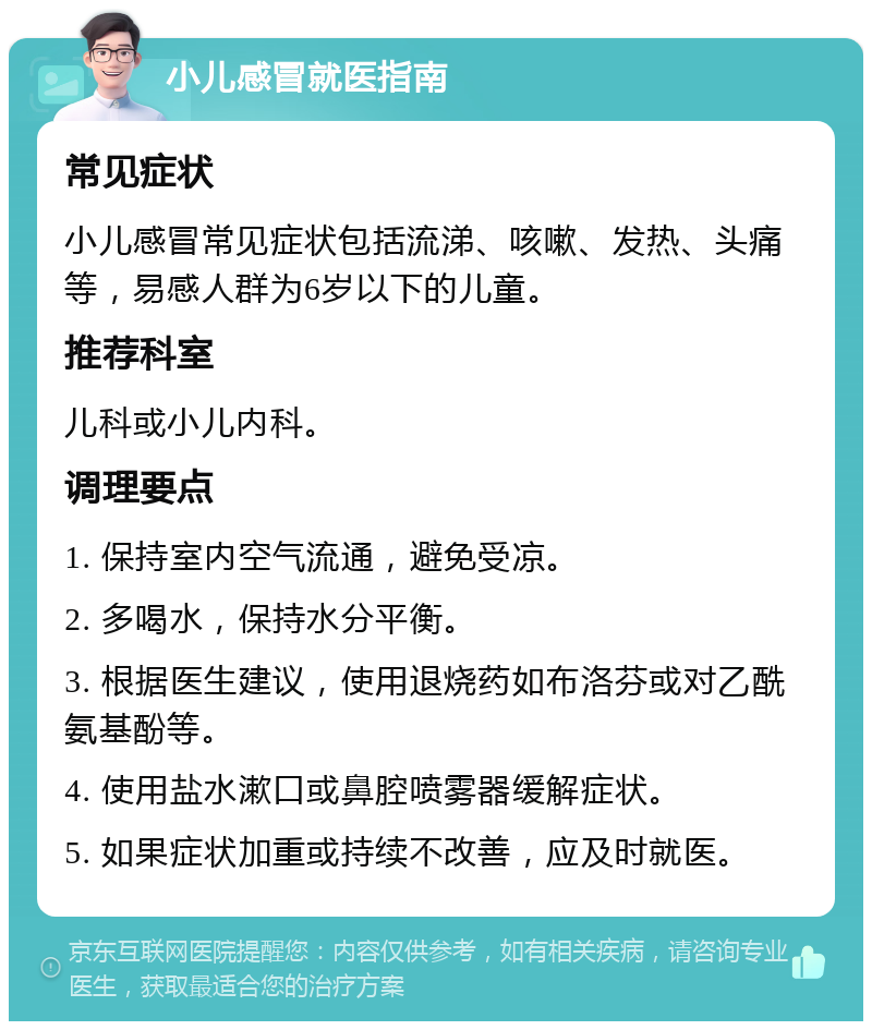 小儿感冒就医指南 常见症状 小儿感冒常见症状包括流涕、咳嗽、发热、头痛等，易感人群为6岁以下的儿童。 推荐科室 儿科或小儿内科。 调理要点 1. 保持室内空气流通，避免受凉。 2. 多喝水，保持水分平衡。 3. 根据医生建议，使用退烧药如布洛芬或对乙酰氨基酚等。 4. 使用盐水漱口或鼻腔喷雾器缓解症状。 5. 如果症状加重或持续不改善，应及时就医。