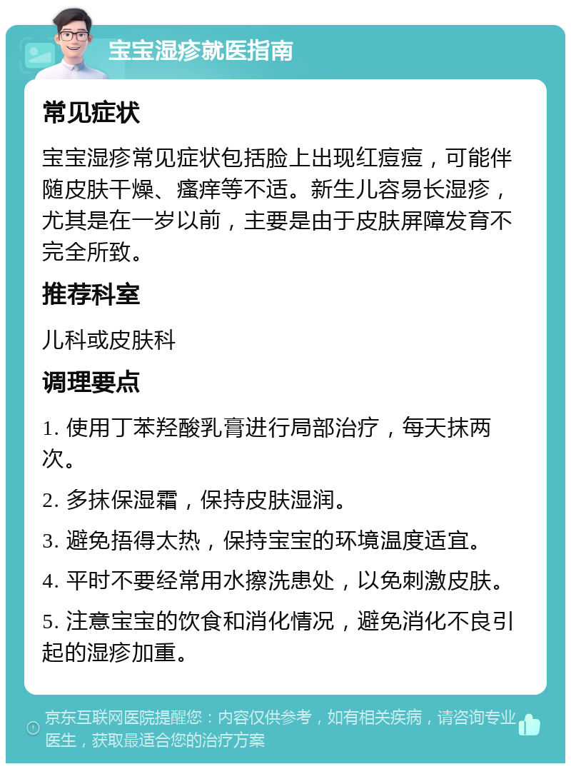 宝宝湿疹就医指南 常见症状 宝宝湿疹常见症状包括脸上出现红痘痘，可能伴随皮肤干燥、瘙痒等不适。新生儿容易长湿疹，尤其是在一岁以前，主要是由于皮肤屏障发育不完全所致。 推荐科室 儿科或皮肤科 调理要点 1. 使用丁苯羟酸乳膏进行局部治疗，每天抹两次。 2. 多抹保湿霜，保持皮肤湿润。 3. 避免捂得太热，保持宝宝的环境温度适宜。 4. 平时不要经常用水擦洗患处，以免刺激皮肤。 5. 注意宝宝的饮食和消化情况，避免消化不良引起的湿疹加重。