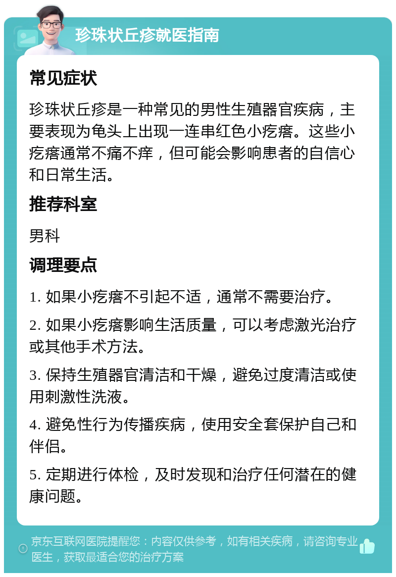 珍珠状丘疹就医指南 常见症状 珍珠状丘疹是一种常见的男性生殖器官疾病，主要表现为龟头上出现一连串红色小疙瘩。这些小疙瘩通常不痛不痒，但可能会影响患者的自信心和日常生活。 推荐科室 男科 调理要点 1. 如果小疙瘩不引起不适，通常不需要治疗。 2. 如果小疙瘩影响生活质量，可以考虑激光治疗或其他手术方法。 3. 保持生殖器官清洁和干燥，避免过度清洁或使用刺激性洗液。 4. 避免性行为传播疾病，使用安全套保护自己和伴侣。 5. 定期进行体检，及时发现和治疗任何潜在的健康问题。