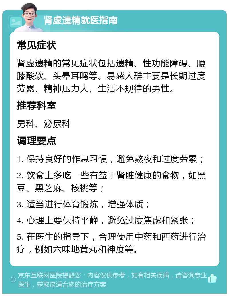 肾虚遗精就医指南 常见症状 肾虚遗精的常见症状包括遗精、性功能障碍、腰膝酸软、头晕耳鸣等。易感人群主要是长期过度劳累、精神压力大、生活不规律的男性。 推荐科室 男科、泌尿科 调理要点 1. 保持良好的作息习惯，避免熬夜和过度劳累； 2. 饮食上多吃一些有益于肾脏健康的食物，如黑豆、黑芝麻、核桃等； 3. 适当进行体育锻炼，增强体质； 4. 心理上要保持平静，避免过度焦虑和紧张； 5. 在医生的指导下，合理使用中药和西药进行治疗，例如六味地黄丸和神度等。