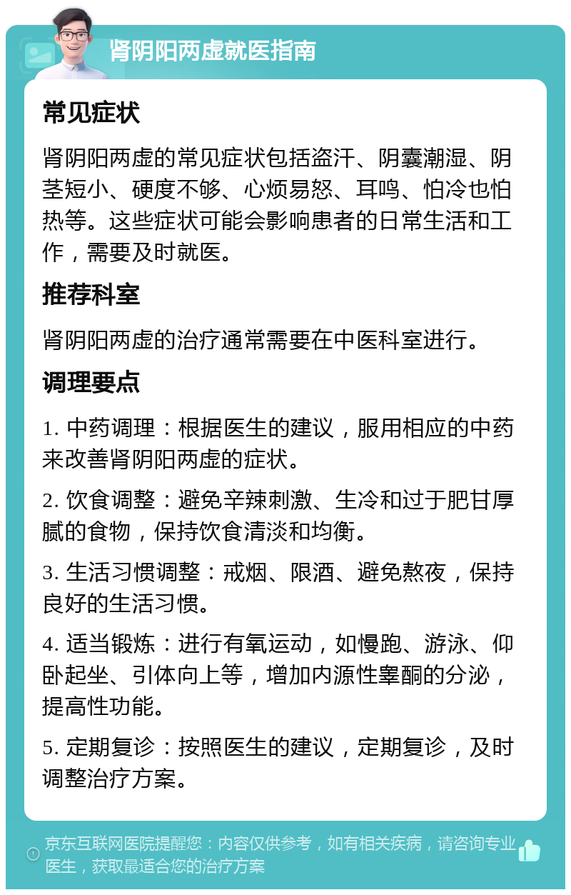 肾阴阳两虚就医指南 常见症状 肾阴阳两虚的常见症状包括盗汗、阴囊潮湿、阴茎短小、硬度不够、心烦易怒、耳鸣、怕冷也怕热等。这些症状可能会影响患者的日常生活和工作，需要及时就医。 推荐科室 肾阴阳两虚的治疗通常需要在中医科室进行。 调理要点 1. 中药调理：根据医生的建议，服用相应的中药来改善肾阴阳两虚的症状。 2. 饮食调整：避免辛辣刺激、生冷和过于肥甘厚腻的食物，保持饮食清淡和均衡。 3. 生活习惯调整：戒烟、限酒、避免熬夜，保持良好的生活习惯。 4. 适当锻炼：进行有氧运动，如慢跑、游泳、仰卧起坐、引体向上等，增加内源性睾酮的分泌，提高性功能。 5. 定期复诊：按照医生的建议，定期复诊，及时调整治疗方案。