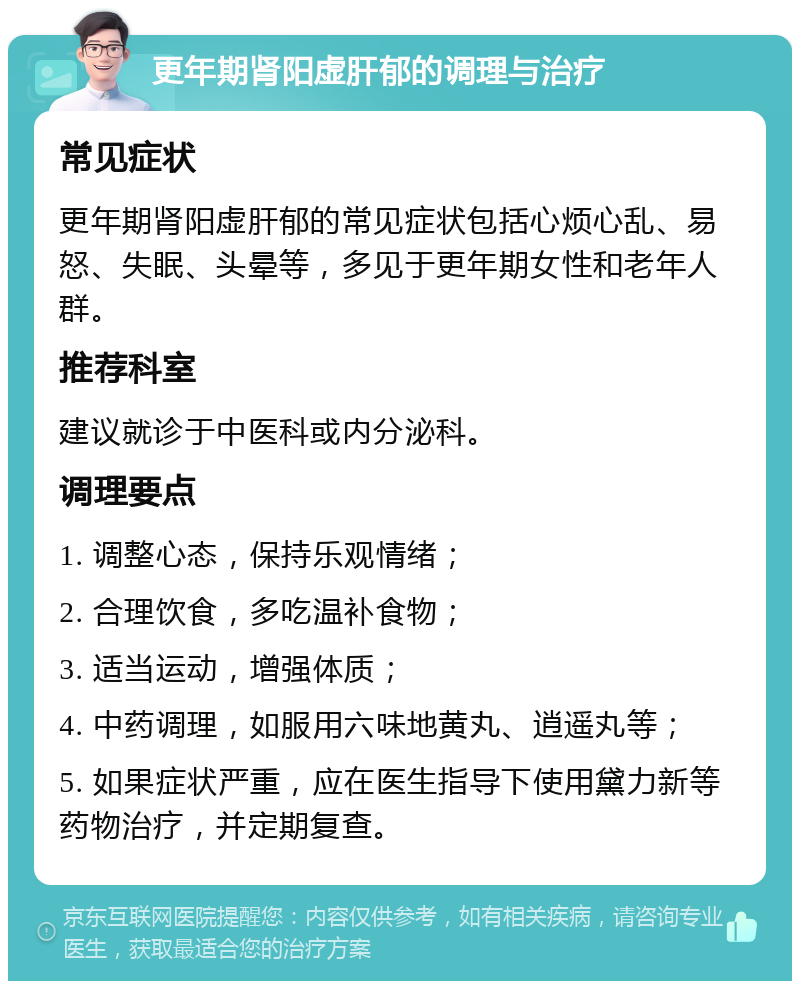 更年期肾阳虚肝郁的调理与治疗 常见症状 更年期肾阳虚肝郁的常见症状包括心烦心乱、易怒、失眠、头晕等，多见于更年期女性和老年人群。 推荐科室 建议就诊于中医科或内分泌科。 调理要点 1. 调整心态，保持乐观情绪； 2. 合理饮食，多吃温补食物； 3. 适当运动，增强体质； 4. 中药调理，如服用六味地黄丸、逍遥丸等； 5. 如果症状严重，应在医生指导下使用黛力新等药物治疗，并定期复查。