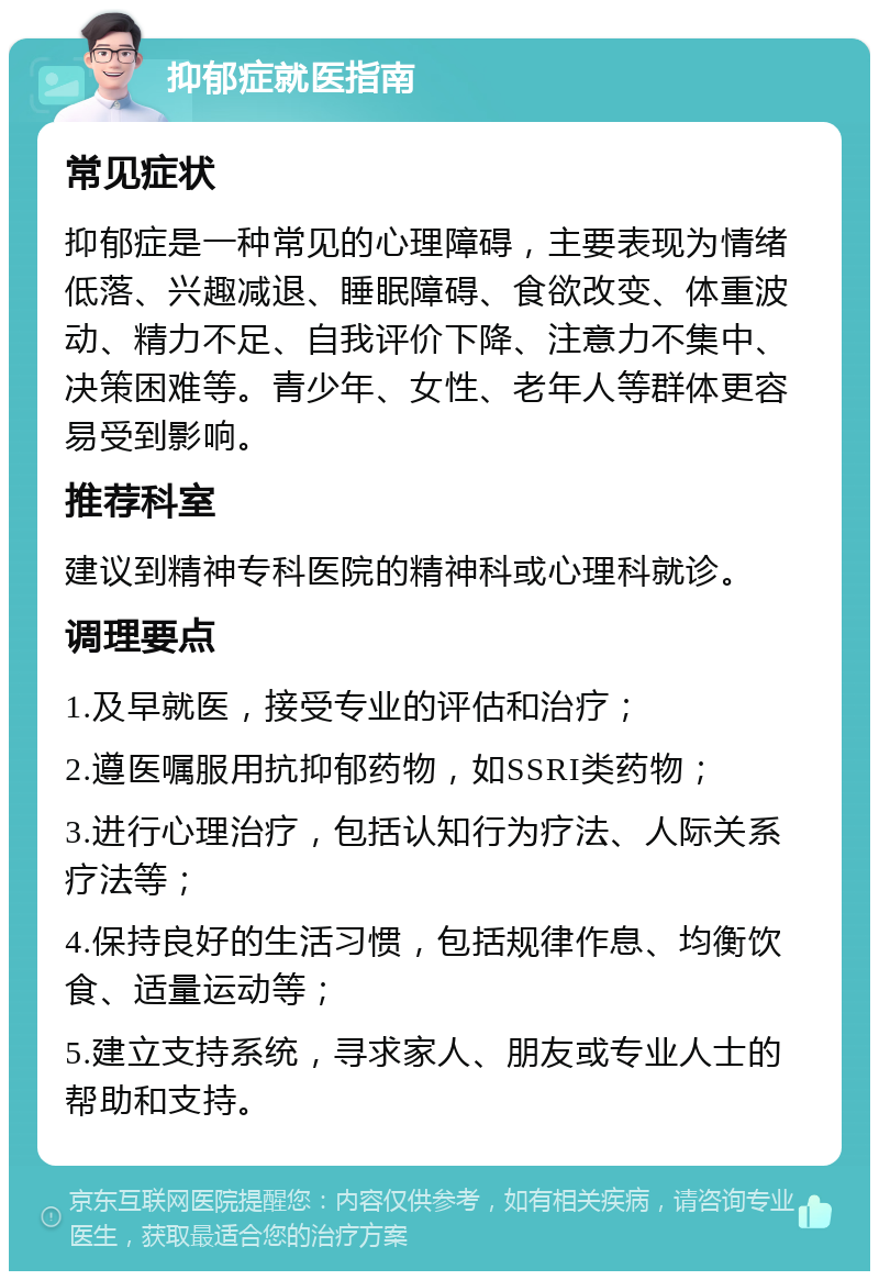 抑郁症就医指南 常见症状 抑郁症是一种常见的心理障碍，主要表现为情绪低落、兴趣减退、睡眠障碍、食欲改变、体重波动、精力不足、自我评价下降、注意力不集中、决策困难等。青少年、女性、老年人等群体更容易受到影响。 推荐科室 建议到精神专科医院的精神科或心理科就诊。 调理要点 1.及早就医，接受专业的评估和治疗； 2.遵医嘱服用抗抑郁药物，如SSRI类药物； 3.进行心理治疗，包括认知行为疗法、人际关系疗法等； 4.保持良好的生活习惯，包括规律作息、均衡饮食、适量运动等； 5.建立支持系统，寻求家人、朋友或专业人士的帮助和支持。