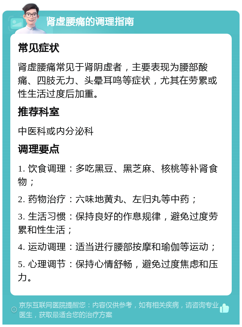 肾虚腰痛的调理指南 常见症状 肾虚腰痛常见于肾阴虚者，主要表现为腰部酸痛、四肢无力、头晕耳鸣等症状，尤其在劳累或性生活过度后加重。 推荐科室 中医科或内分泌科 调理要点 1. 饮食调理：多吃黑豆、黑芝麻、核桃等补肾食物； 2. 药物治疗：六味地黄丸、左归丸等中药； 3. 生活习惯：保持良好的作息规律，避免过度劳累和性生活； 4. 运动调理：适当进行腰部按摩和瑜伽等运动； 5. 心理调节：保持心情舒畅，避免过度焦虑和压力。