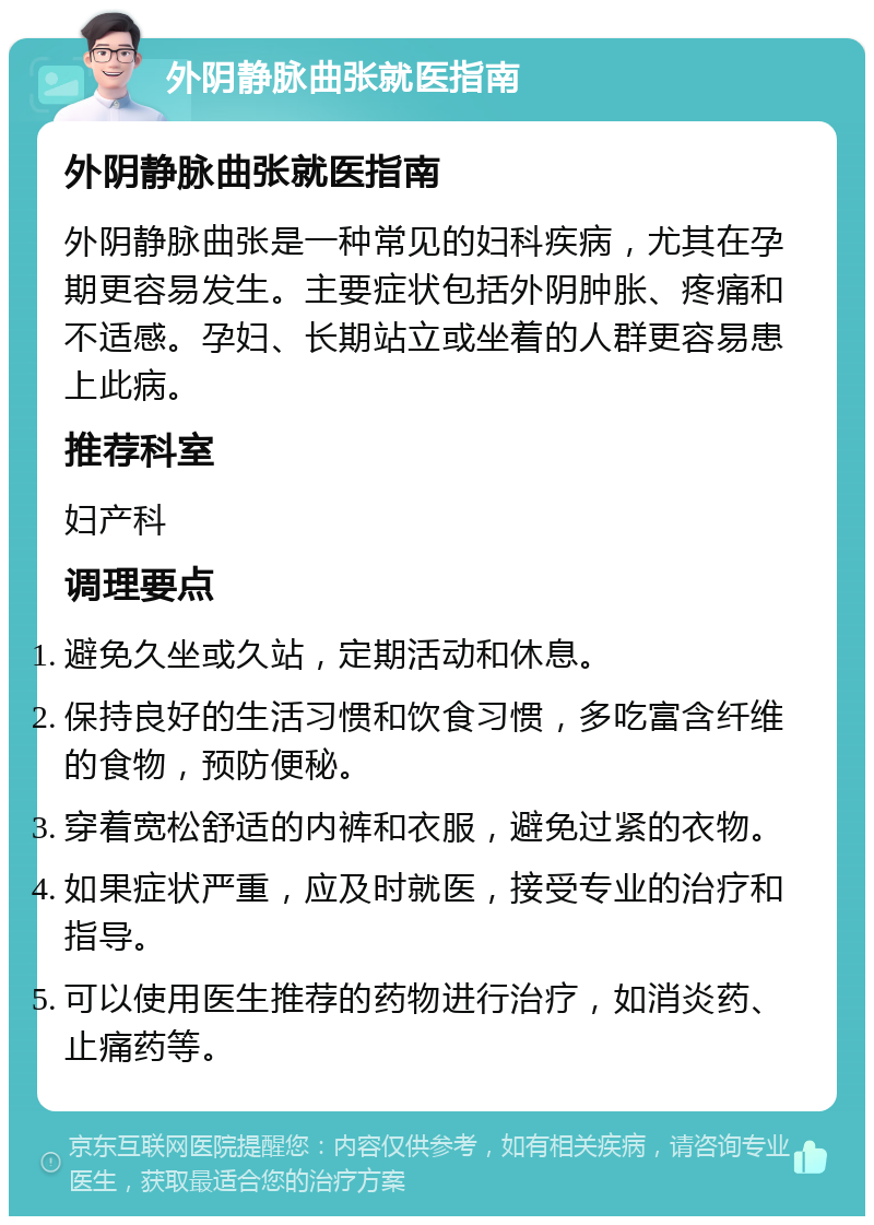 外阴静脉曲张就医指南 外阴静脉曲张就医指南 外阴静脉曲张是一种常见的妇科疾病，尤其在孕期更容易发生。主要症状包括外阴肿胀、疼痛和不适感。孕妇、长期站立或坐着的人群更容易患上此病。 推荐科室 妇产科 调理要点 避免久坐或久站，定期活动和休息。 保持良好的生活习惯和饮食习惯，多吃富含纤维的食物，预防便秘。 穿着宽松舒适的内裤和衣服，避免过紧的衣物。 如果症状严重，应及时就医，接受专业的治疗和指导。 可以使用医生推荐的药物进行治疗，如消炎药、止痛药等。