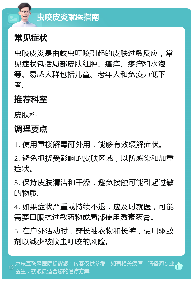 虫咬皮炎就医指南 常见症状 虫咬皮炎是由蚊虫叮咬引起的皮肤过敏反应，常见症状包括局部皮肤红肿、瘙痒、疼痛和水泡等。易感人群包括儿童、老年人和免疫力低下者。 推荐科室 皮肤科 调理要点 1. 使用重楼解毒酊外用，能够有效缓解症状。 2. 避免抓挠受影响的皮肤区域，以防感染和加重症状。 3. 保持皮肤清洁和干燥，避免接触可能引起过敏的物质。 4. 如果症状严重或持续不退，应及时就医，可能需要口服抗过敏药物或局部使用激素药膏。 5. 在户外活动时，穿长袖衣物和长裤，使用驱蚊剂以减少被蚊虫叮咬的风险。