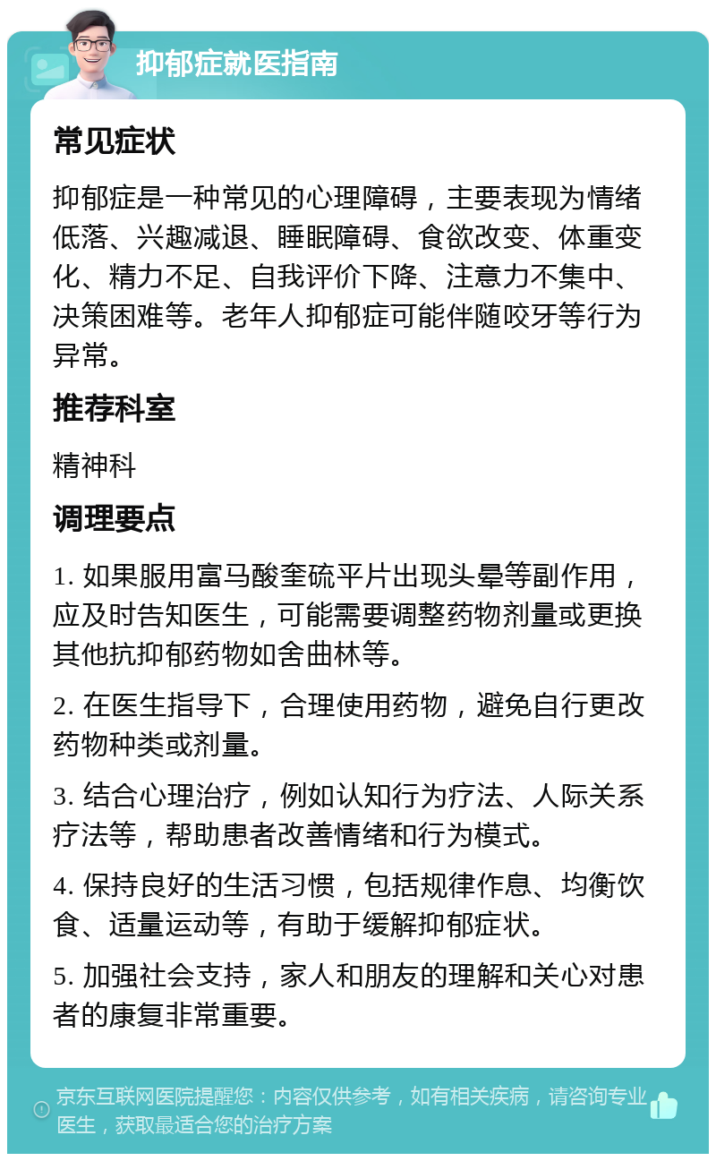 抑郁症就医指南 常见症状 抑郁症是一种常见的心理障碍，主要表现为情绪低落、兴趣减退、睡眠障碍、食欲改变、体重变化、精力不足、自我评价下降、注意力不集中、决策困难等。老年人抑郁症可能伴随咬牙等行为异常。 推荐科室 精神科 调理要点 1. 如果服用富马酸奎硫平片出现头晕等副作用，应及时告知医生，可能需要调整药物剂量或更换其他抗抑郁药物如舍曲林等。 2. 在医生指导下，合理使用药物，避免自行更改药物种类或剂量。 3. 结合心理治疗，例如认知行为疗法、人际关系疗法等，帮助患者改善情绪和行为模式。 4. 保持良好的生活习惯，包括规律作息、均衡饮食、适量运动等，有助于缓解抑郁症状。 5. 加强社会支持，家人和朋友的理解和关心对患者的康复非常重要。