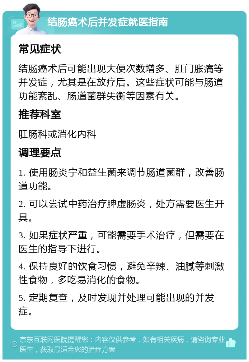 结肠癌术后并发症就医指南 常见症状 结肠癌术后可能出现大便次数增多、肛门胀痛等并发症，尤其是在放疗后。这些症状可能与肠道功能紊乱、肠道菌群失衡等因素有关。 推荐科室 肛肠科或消化内科 调理要点 1. 使用肠炎宁和益生菌来调节肠道菌群，改善肠道功能。 2. 可以尝试中药治疗脾虚肠炎，处方需要医生开具。 3. 如果症状严重，可能需要手术治疗，但需要在医生的指导下进行。 4. 保持良好的饮食习惯，避免辛辣、油腻等刺激性食物，多吃易消化的食物。 5. 定期复查，及时发现并处理可能出现的并发症。