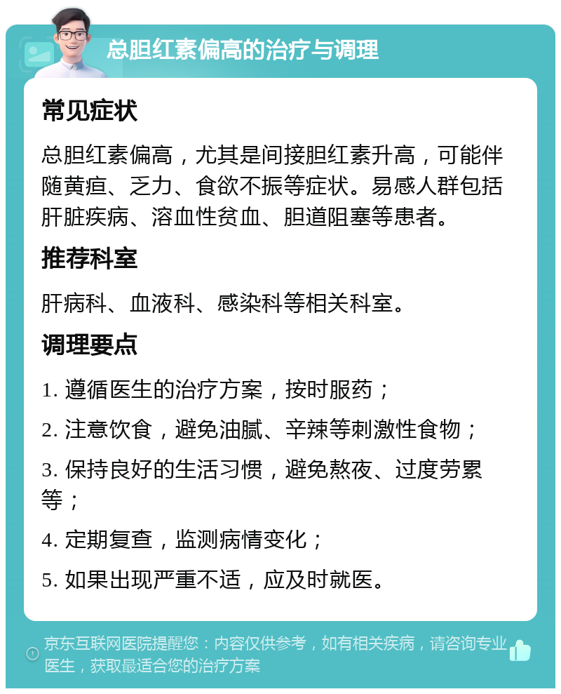 总胆红素偏高的治疗与调理 常见症状 总胆红素偏高，尤其是间接胆红素升高，可能伴随黄疸、乏力、食欲不振等症状。易感人群包括肝脏疾病、溶血性贫血、胆道阻塞等患者。 推荐科室 肝病科、血液科、感染科等相关科室。 调理要点 1. 遵循医生的治疗方案，按时服药； 2. 注意饮食，避免油腻、辛辣等刺激性食物； 3. 保持良好的生活习惯，避免熬夜、过度劳累等； 4. 定期复查，监测病情变化； 5. 如果出现严重不适，应及时就医。