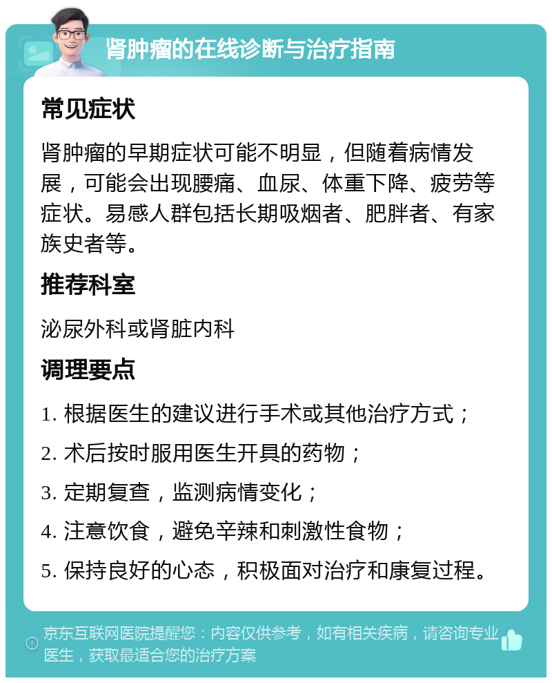 肾肿瘤的在线诊断与治疗指南 常见症状 肾肿瘤的早期症状可能不明显，但随着病情发展，可能会出现腰痛、血尿、体重下降、疲劳等症状。易感人群包括长期吸烟者、肥胖者、有家族史者等。 推荐科室 泌尿外科或肾脏内科 调理要点 1. 根据医生的建议进行手术或其他治疗方式； 2. 术后按时服用医生开具的药物； 3. 定期复查，监测病情变化； 4. 注意饮食，避免辛辣和刺激性食物； 5. 保持良好的心态，积极面对治疗和康复过程。