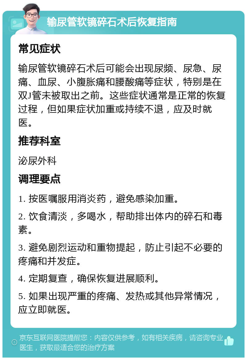 输尿管软镜碎石术后恢复指南 常见症状 输尿管软镜碎石术后可能会出现尿频、尿急、尿痛、血尿、小腹胀痛和腰酸痛等症状，特别是在双J管未被取出之前。这些症状通常是正常的恢复过程，但如果症状加重或持续不退，应及时就医。 推荐科室 泌尿外科 调理要点 1. 按医嘱服用消炎药，避免感染加重。 2. 饮食清淡，多喝水，帮助排出体内的碎石和毒素。 3. 避免剧烈运动和重物提起，防止引起不必要的疼痛和并发症。 4. 定期复查，确保恢复进展顺利。 5. 如果出现严重的疼痛、发热或其他异常情况，应立即就医。