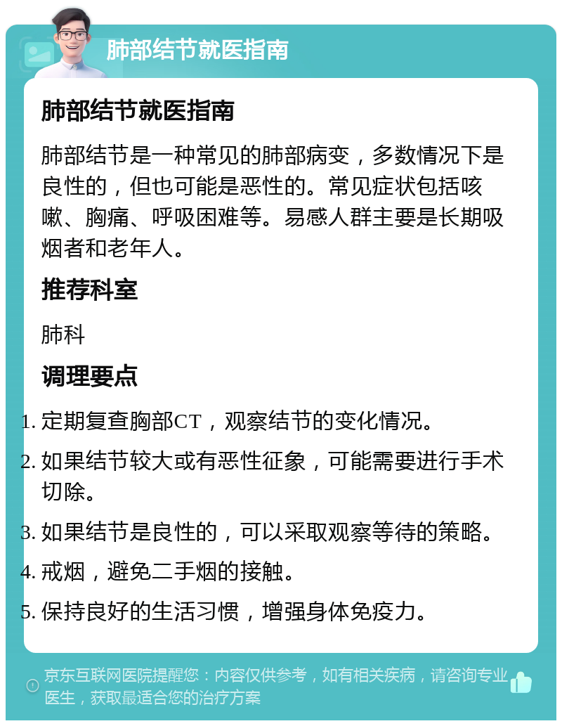 肺部结节就医指南 肺部结节就医指南 肺部结节是一种常见的肺部病变，多数情况下是良性的，但也可能是恶性的。常见症状包括咳嗽、胸痛、呼吸困难等。易感人群主要是长期吸烟者和老年人。 推荐科室 肺科 调理要点 定期复查胸部CT，观察结节的变化情况。 如果结节较大或有恶性征象，可能需要进行手术切除。 如果结节是良性的，可以采取观察等待的策略。 戒烟，避免二手烟的接触。 保持良好的生活习惯，增强身体免疫力。