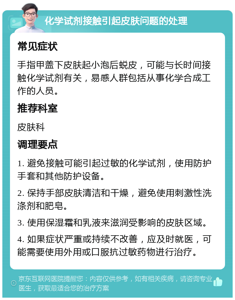 化学试剂接触引起皮肤问题的处理 常见症状 手指甲盖下皮肤起小泡后蜕皮，可能与长时间接触化学试剂有关，易感人群包括从事化学合成工作的人员。 推荐科室 皮肤科 调理要点 1. 避免接触可能引起过敏的化学试剂，使用防护手套和其他防护设备。 2. 保持手部皮肤清洁和干燥，避免使用刺激性洗涤剂和肥皂。 3. 使用保湿霜和乳液来滋润受影响的皮肤区域。 4. 如果症状严重或持续不改善，应及时就医，可能需要使用外用或口服抗过敏药物进行治疗。