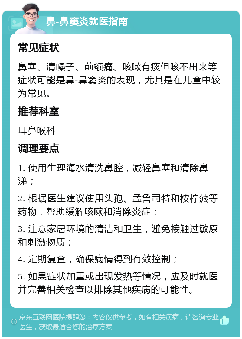 鼻-鼻窦炎就医指南 常见症状 鼻塞、清嗓子、前额痛、咳嗽有痰但咳不出来等症状可能是鼻-鼻窦炎的表现，尤其是在儿童中较为常见。 推荐科室 耳鼻喉科 调理要点 1. 使用生理海水清洗鼻腔，减轻鼻塞和清除鼻涕； 2. 根据医生建议使用头孢、孟鲁司特和桉柠蒎等药物，帮助缓解咳嗽和消除炎症； 3. 注意家居环境的清洁和卫生，避免接触过敏原和刺激物质； 4. 定期复查，确保病情得到有效控制； 5. 如果症状加重或出现发热等情况，应及时就医并完善相关检查以排除其他疾病的可能性。