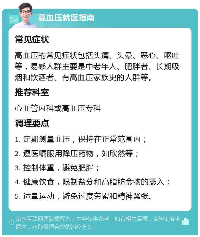 高血压就医指南 常见症状 高血压的常见症状包括头痛、头晕、恶心、呕吐等，易感人群主要是中老年人、肥胖者、长期吸烟和饮酒者、有高血压家族史的人群等。 推荐科室 心血管内科或高血压专科 调理要点 1. 定期测量血压，保持在正常范围内； 2. 遵医嘱服用降压药物，如欣然等； 3. 控制体重，避免肥胖； 4. 健康饮食，限制盐分和高脂肪食物的摄入； 5. 适量运动，避免过度劳累和精神紧张。