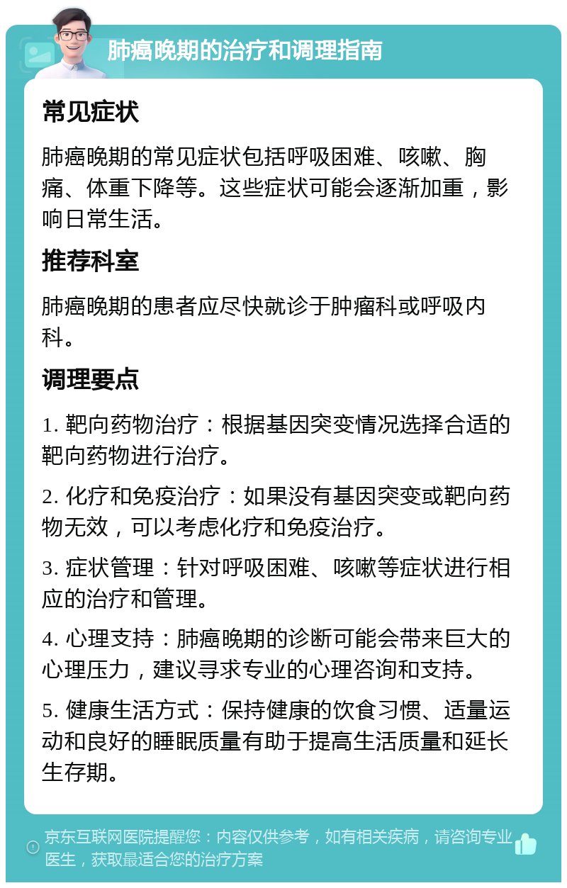 肺癌晚期的治疗和调理指南 常见症状 肺癌晚期的常见症状包括呼吸困难、咳嗽、胸痛、体重下降等。这些症状可能会逐渐加重，影响日常生活。 推荐科室 肺癌晚期的患者应尽快就诊于肿瘤科或呼吸内科。 调理要点 1. 靶向药物治疗：根据基因突变情况选择合适的靶向药物进行治疗。 2. 化疗和免疫治疗：如果没有基因突变或靶向药物无效，可以考虑化疗和免疫治疗。 3. 症状管理：针对呼吸困难、咳嗽等症状进行相应的治疗和管理。 4. 心理支持：肺癌晚期的诊断可能会带来巨大的心理压力，建议寻求专业的心理咨询和支持。 5. 健康生活方式：保持健康的饮食习惯、适量运动和良好的睡眠质量有助于提高生活质量和延长生存期。