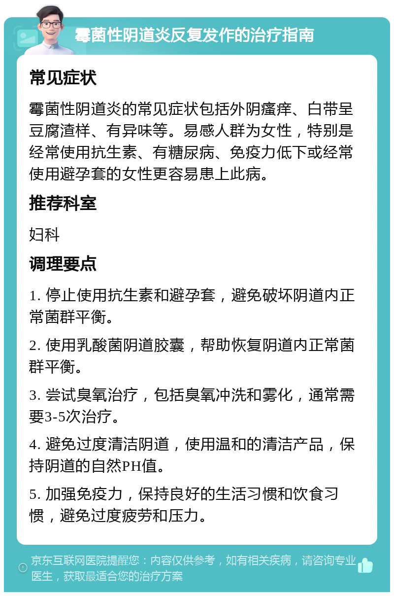 霉菌性阴道炎反复发作的治疗指南 常见症状 霉菌性阴道炎的常见症状包括外阴瘙痒、白带呈豆腐渣样、有异味等。易感人群为女性，特别是经常使用抗生素、有糖尿病、免疫力低下或经常使用避孕套的女性更容易患上此病。 推荐科室 妇科 调理要点 1. 停止使用抗生素和避孕套，避免破坏阴道内正常菌群平衡。 2. 使用乳酸菌阴道胶囊，帮助恢复阴道内正常菌群平衡。 3. 尝试臭氧治疗，包括臭氧冲洗和雾化，通常需要3-5次治疗。 4. 避免过度清洁阴道，使用温和的清洁产品，保持阴道的自然PH值。 5. 加强免疫力，保持良好的生活习惯和饮食习惯，避免过度疲劳和压力。