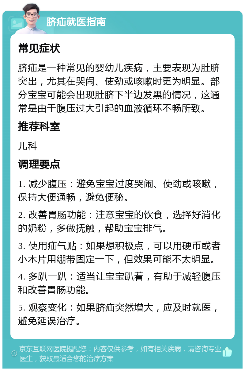 脐疝就医指南 常见症状 脐疝是一种常见的婴幼儿疾病，主要表现为肚脐突出，尤其在哭闹、使劲或咳嗽时更为明显。部分宝宝可能会出现肚脐下半边发黑的情况，这通常是由于腹压过大引起的血液循环不畅所致。 推荐科室 儿科 调理要点 1. 减少腹压：避免宝宝过度哭闹、使劲或咳嗽，保持大便通畅，避免便秘。 2. 改善胃肠功能：注意宝宝的饮食，选择好消化的奶粉，多做抚触，帮助宝宝排气。 3. 使用疝气贴：如果想积极点，可以用硬币或者小木片用绷带固定一下，但效果可能不太明显。 4. 多趴一趴：适当让宝宝趴着，有助于减轻腹压和改善胃肠功能。 5. 观察变化：如果脐疝突然增大，应及时就医，避免延误治疗。