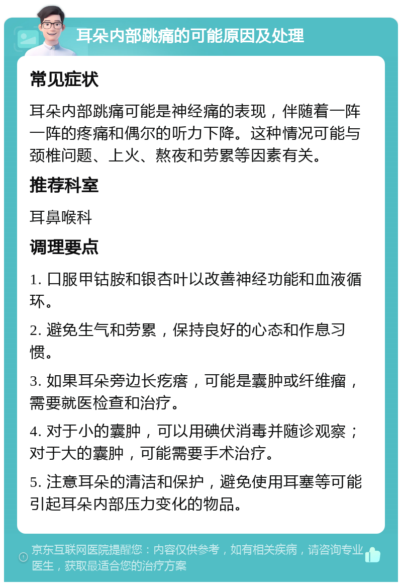 耳朵内部跳痛的可能原因及处理 常见症状 耳朵内部跳痛可能是神经痛的表现，伴随着一阵一阵的疼痛和偶尔的听力下降。这种情况可能与颈椎问题、上火、熬夜和劳累等因素有关。 推荐科室 耳鼻喉科 调理要点 1. 口服甲钴胺和银杏叶以改善神经功能和血液循环。 2. 避免生气和劳累，保持良好的心态和作息习惯。 3. 如果耳朵旁边长疙瘩，可能是囊肿或纤维瘤，需要就医检查和治疗。 4. 对于小的囊肿，可以用碘伏消毒并随诊观察；对于大的囊肿，可能需要手术治疗。 5. 注意耳朵的清洁和保护，避免使用耳塞等可能引起耳朵内部压力变化的物品。