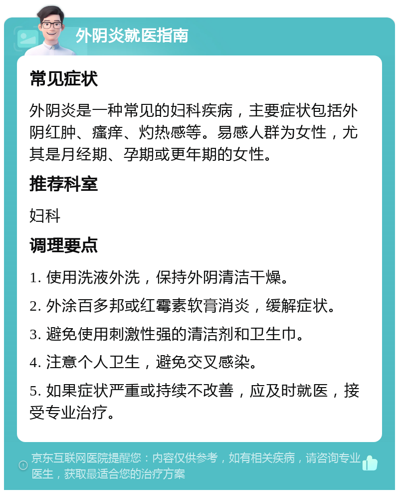 外阴炎就医指南 常见症状 外阴炎是一种常见的妇科疾病，主要症状包括外阴红肿、瘙痒、灼热感等。易感人群为女性，尤其是月经期、孕期或更年期的女性。 推荐科室 妇科 调理要点 1. 使用洗液外洗，保持外阴清洁干燥。 2. 外涂百多邦或红霉素软膏消炎，缓解症状。 3. 避免使用刺激性强的清洁剂和卫生巾。 4. 注意个人卫生，避免交叉感染。 5. 如果症状严重或持续不改善，应及时就医，接受专业治疗。