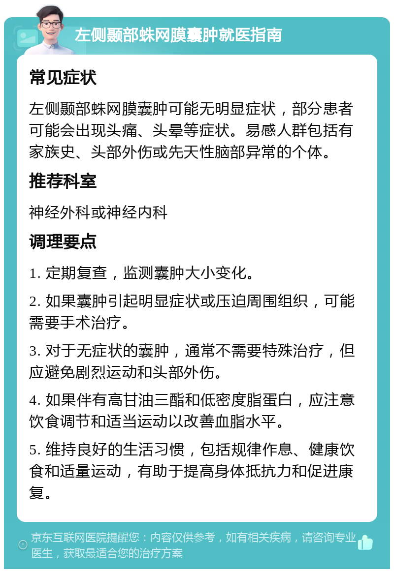 左侧颞部蛛网膜囊肿就医指南 常见症状 左侧颞部蛛网膜囊肿可能无明显症状，部分患者可能会出现头痛、头晕等症状。易感人群包括有家族史、头部外伤或先天性脑部异常的个体。 推荐科室 神经外科或神经内科 调理要点 1. 定期复查，监测囊肿大小变化。 2. 如果囊肿引起明显症状或压迫周围组织，可能需要手术治疗。 3. 对于无症状的囊肿，通常不需要特殊治疗，但应避免剧烈运动和头部外伤。 4. 如果伴有高甘油三酯和低密度脂蛋白，应注意饮食调节和适当运动以改善血脂水平。 5. 维持良好的生活习惯，包括规律作息、健康饮食和适量运动，有助于提高身体抵抗力和促进康复。