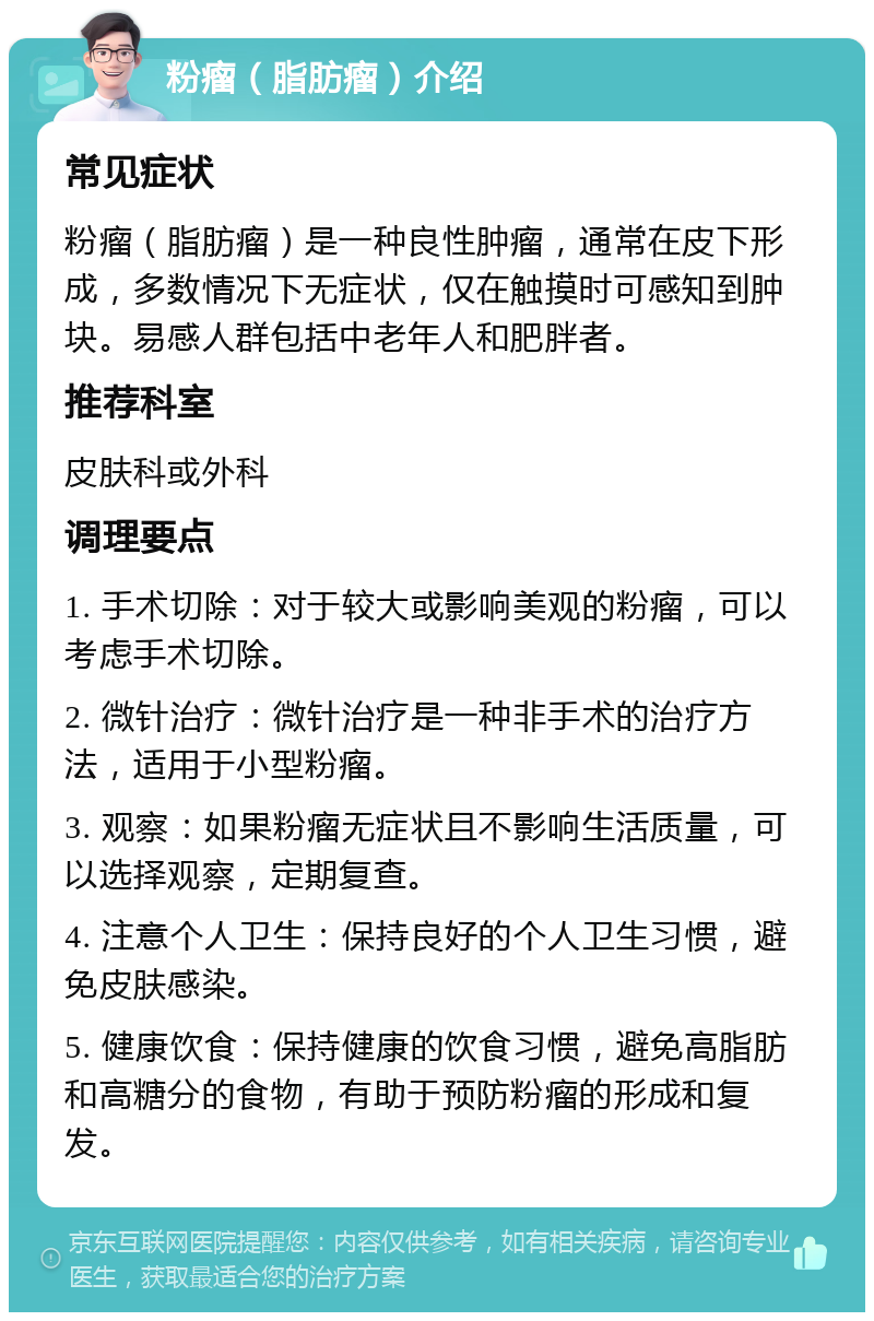 粉瘤（脂肪瘤）介绍 常见症状 粉瘤（脂肪瘤）是一种良性肿瘤，通常在皮下形成，多数情况下无症状，仅在触摸时可感知到肿块。易感人群包括中老年人和肥胖者。 推荐科室 皮肤科或外科 调理要点 1. 手术切除：对于较大或影响美观的粉瘤，可以考虑手术切除。 2. 微针治疗：微针治疗是一种非手术的治疗方法，适用于小型粉瘤。 3. 观察：如果粉瘤无症状且不影响生活质量，可以选择观察，定期复查。 4. 注意个人卫生：保持良好的个人卫生习惯，避免皮肤感染。 5. 健康饮食：保持健康的饮食习惯，避免高脂肪和高糖分的食物，有助于预防粉瘤的形成和复发。