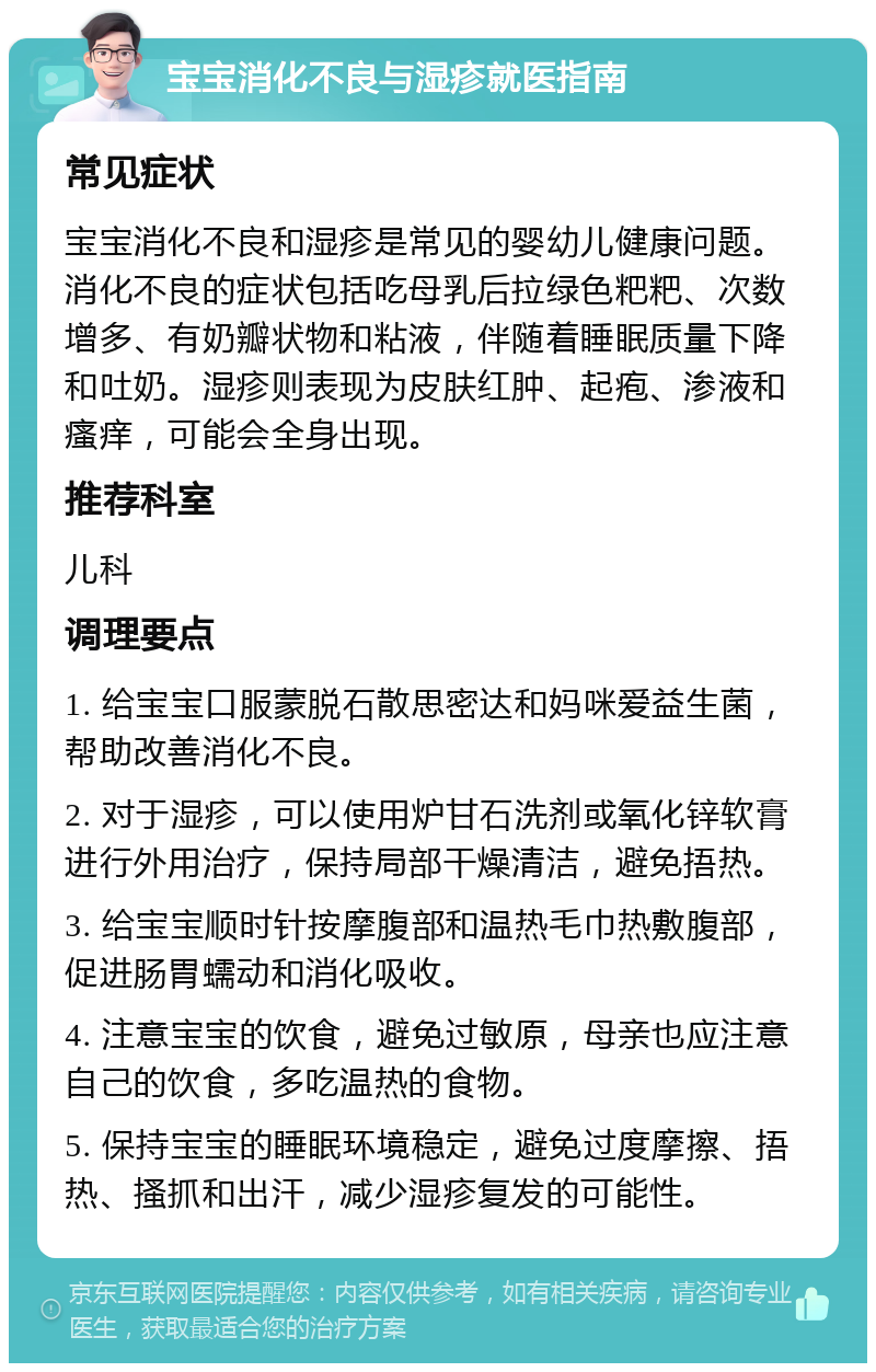 宝宝消化不良与湿疹就医指南 常见症状 宝宝消化不良和湿疹是常见的婴幼儿健康问题。消化不良的症状包括吃母乳后拉绿色粑粑、次数增多、有奶瓣状物和粘液，伴随着睡眠质量下降和吐奶。湿疹则表现为皮肤红肿、起疱、渗液和瘙痒，可能会全身出现。 推荐科室 儿科 调理要点 1. 给宝宝口服蒙脱石散思密达和妈咪爱益生菌，帮助改善消化不良。 2. 对于湿疹，可以使用炉甘石洗剂或氧化锌软膏进行外用治疗，保持局部干燥清洁，避免捂热。 3. 给宝宝顺时针按摩腹部和温热毛巾热敷腹部，促进肠胃蠕动和消化吸收。 4. 注意宝宝的饮食，避免过敏原，母亲也应注意自己的饮食，多吃温热的食物。 5. 保持宝宝的睡眠环境稳定，避免过度摩擦、捂热、搔抓和出汗，减少湿疹复发的可能性。