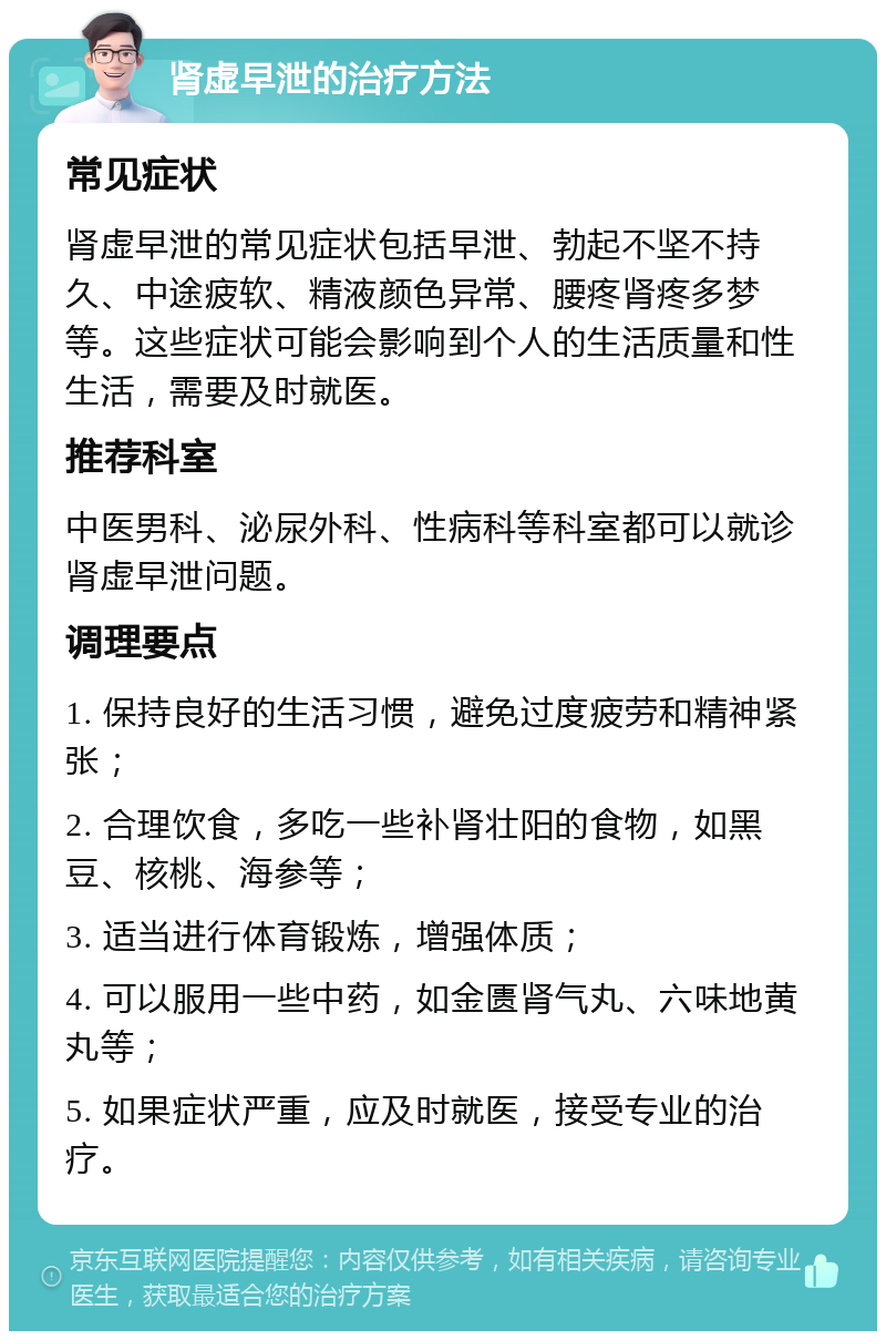 肾虚早泄的治疗方法 常见症状 肾虚早泄的常见症状包括早泄、勃起不坚不持久、中途疲软、精液颜色异常、腰疼肾疼多梦等。这些症状可能会影响到个人的生活质量和性生活，需要及时就医。 推荐科室 中医男科、泌尿外科、性病科等科室都可以就诊肾虚早泄问题。 调理要点 1. 保持良好的生活习惯，避免过度疲劳和精神紧张； 2. 合理饮食，多吃一些补肾壮阳的食物，如黑豆、核桃、海参等； 3. 适当进行体育锻炼，增强体质； 4. 可以服用一些中药，如金匮肾气丸、六味地黄丸等； 5. 如果症状严重，应及时就医，接受专业的治疗。