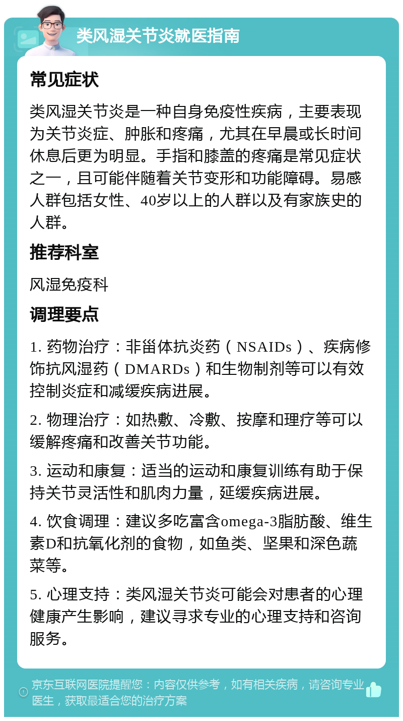 类风湿关节炎就医指南 常见症状 类风湿关节炎是一种自身免疫性疾病，主要表现为关节炎症、肿胀和疼痛，尤其在早晨或长时间休息后更为明显。手指和膝盖的疼痛是常见症状之一，且可能伴随着关节变形和功能障碍。易感人群包括女性、40岁以上的人群以及有家族史的人群。 推荐科室 风湿免疫科 调理要点 1. 药物治疗：非甾体抗炎药（NSAIDs）、疾病修饰抗风湿药（DMARDs）和生物制剂等可以有效控制炎症和减缓疾病进展。 2. 物理治疗：如热敷、冷敷、按摩和理疗等可以缓解疼痛和改善关节功能。 3. 运动和康复：适当的运动和康复训练有助于保持关节灵活性和肌肉力量，延缓疾病进展。 4. 饮食调理：建议多吃富含omega-3脂肪酸、维生素D和抗氧化剂的食物，如鱼类、坚果和深色蔬菜等。 5. 心理支持：类风湿关节炎可能会对患者的心理健康产生影响，建议寻求专业的心理支持和咨询服务。