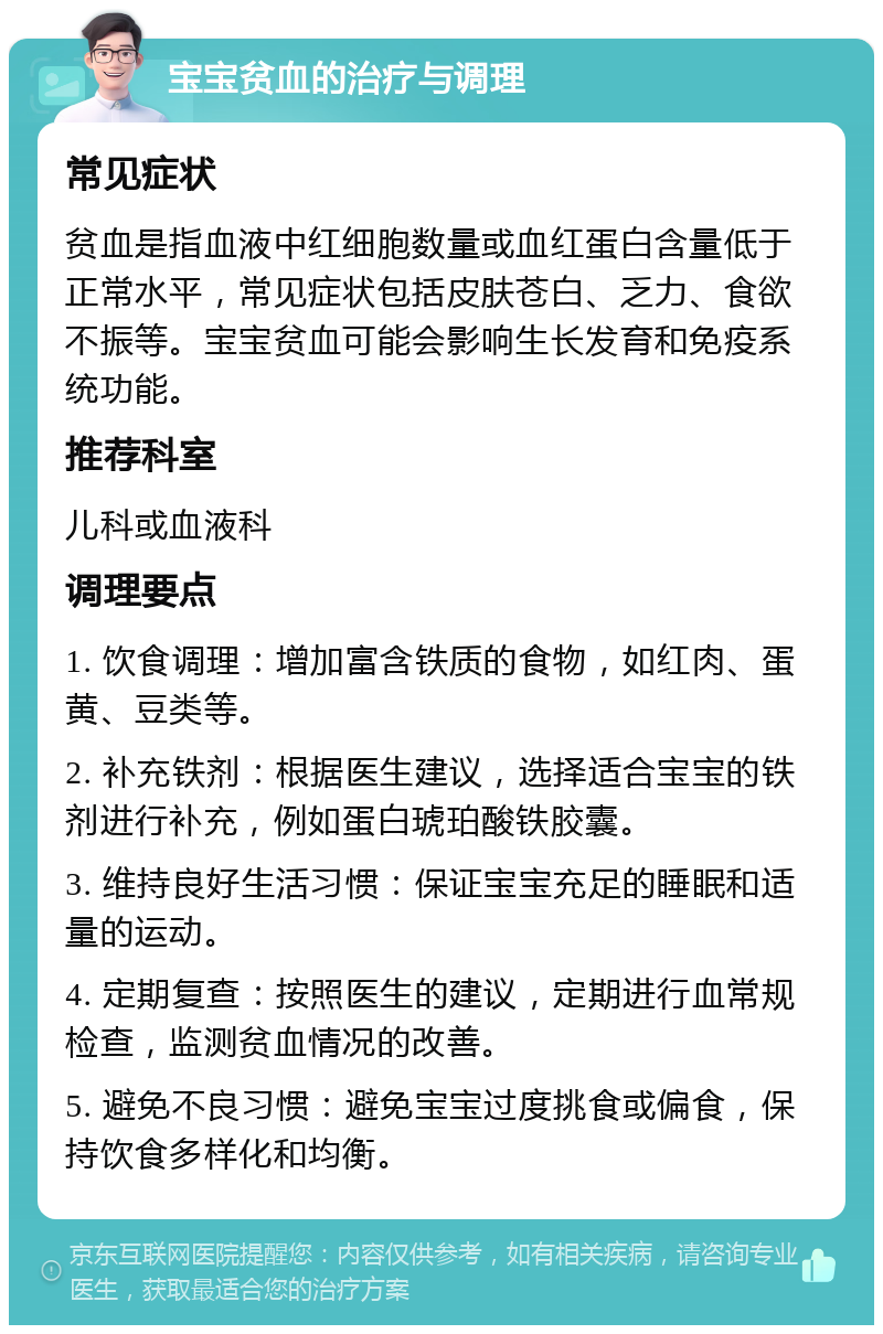 宝宝贫血的治疗与调理 常见症状 贫血是指血液中红细胞数量或血红蛋白含量低于正常水平，常见症状包括皮肤苍白、乏力、食欲不振等。宝宝贫血可能会影响生长发育和免疫系统功能。 推荐科室 儿科或血液科 调理要点 1. 饮食调理：增加富含铁质的食物，如红肉、蛋黄、豆类等。 2. 补充铁剂：根据医生建议，选择适合宝宝的铁剂进行补充，例如蛋白琥珀酸铁胶囊。 3. 维持良好生活习惯：保证宝宝充足的睡眠和适量的运动。 4. 定期复查：按照医生的建议，定期进行血常规检查，监测贫血情况的改善。 5. 避免不良习惯：避免宝宝过度挑食或偏食，保持饮食多样化和均衡。