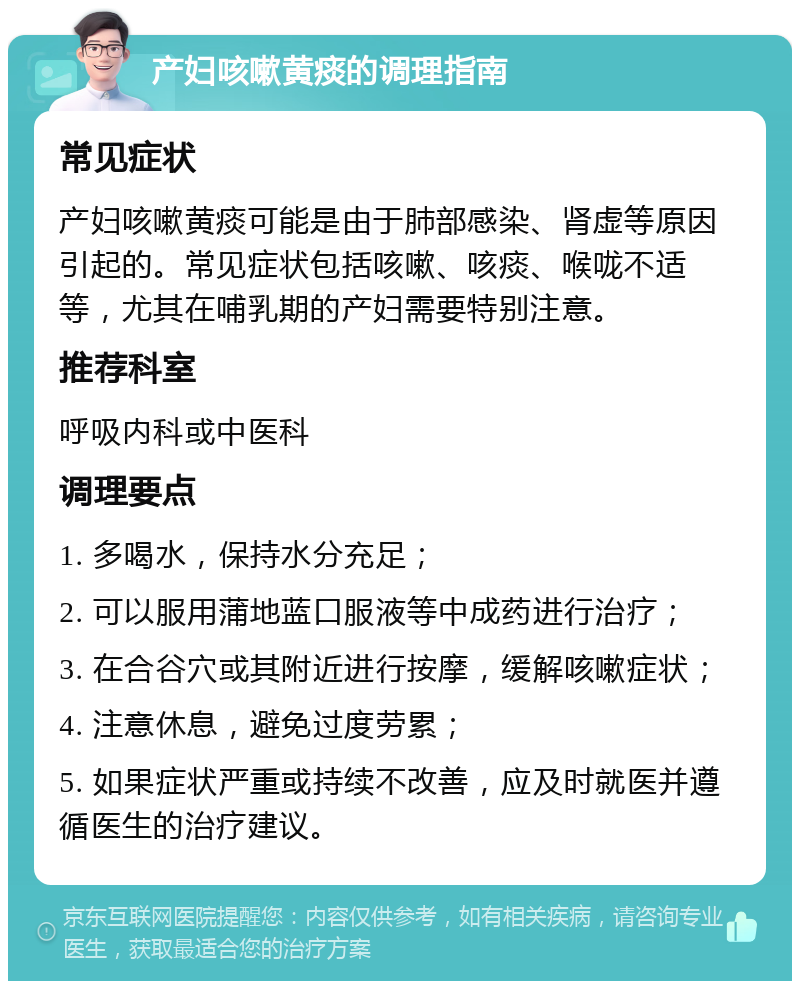 产妇咳嗽黄痰的调理指南 常见症状 产妇咳嗽黄痰可能是由于肺部感染、肾虚等原因引起的。常见症状包括咳嗽、咳痰、喉咙不适等，尤其在哺乳期的产妇需要特别注意。 推荐科室 呼吸内科或中医科 调理要点 1. 多喝水，保持水分充足； 2. 可以服用蒲地蓝口服液等中成药进行治疗； 3. 在合谷穴或其附近进行按摩，缓解咳嗽症状； 4. 注意休息，避免过度劳累； 5. 如果症状严重或持续不改善，应及时就医并遵循医生的治疗建议。